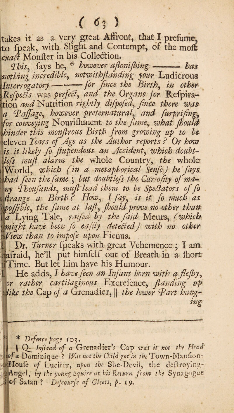 • • .( <5; ) 'S ';. . takes it as a very great Affront, that I prefume, to fpeak, with Slight and Contempt, of the moll exaB Monfter in his Colledtion. This, fays he, * however afkonijhing .-. has nothing incredible, notwithfanding your Ludicrous Interrogatory -—' for fince the Birth, in other \RefpeBs was perfect, and the Organs for Refpira- Ction and Nutrition rightly difpofed, fince there was a Taf'age, however preternatural, and furprifng, for conveying Nouriihment to the fame, what Jhould hinder this monfrous Birth from growing up to be eleven Tears of Age as the Author reports ? Or how is it likely fo fupendous an Accident, which doubt- lefs muf alarm the whole Country, the whole World, which (in a metaphorical Senfe) he fays had feen the fame ; but doubtlefs the Cunofty of ma~ ny Thoufands, muf lead them to be Spectators of fo firange a Birth ? How, I fay, is it fo much as poffble, the fame at laft, Jhould prove no other than la Lying Tale, raifed by the faid Meurs, (which might have been fo eajily detected) with no other IView than to impofe upon Fienus. Dr. Turner fpeaks with great Vehemence ; I am fraid, he'll put himfelf out of Breath in a fhort ime. But let him have his Humour. He adds, I have feen an Infant born with a flejhy, or rather cartilaginous Excrefence, funding up like the Cap of a Grenadier, || the lower Tart hang¬ ing ■ | . K * Defence page log. lj II Qi faflead of a Grenadier1* Cap was it not the Head' Tjf a Dominique ? Was not the Child got in ffoTown-Manfion- :Hou(e of Lucifer, upon the She-Devil, the deftroying- ti Angel, hy the young Squire at his Return from the Synagogue “|of Satan ? Dfcourfe of Gleets, p. iy.