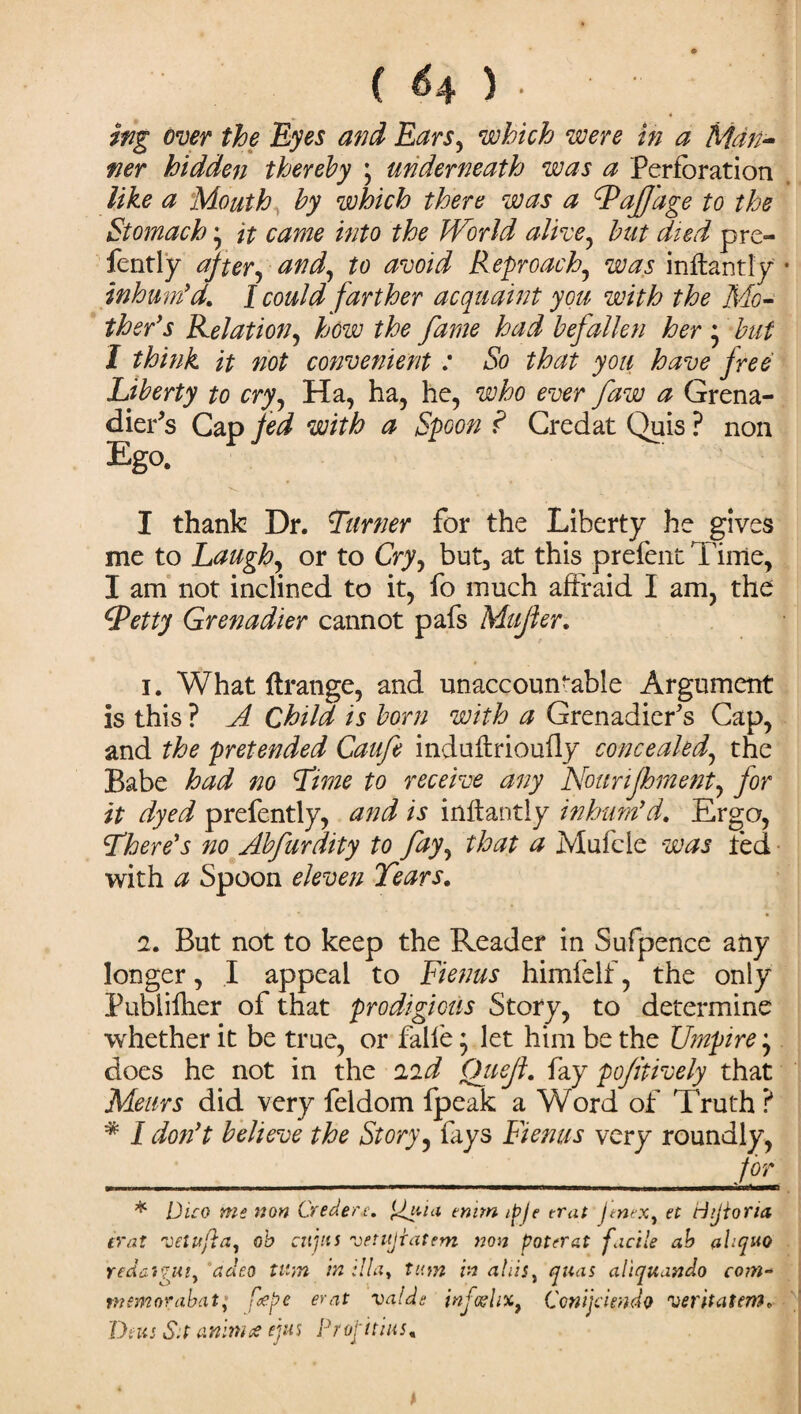 ittg over the Eyes and Ears, which were in a Man¬ ner hidden thereby \ underneath was a Perforation like a Mouth by which there was a dPaJJage to the Stomach • it came into the World alive, but died pre- fently after, and, to avoid Reproach, was inftantly inhum’d. I could farther acquaint you with the Mo¬ ther’s Eel at ion, how the fame had befallen her • but I think it not convenient : So that you have free Liberty to cry, Ha, ha, he, who ever faw a Grena¬ dier's Cap fed with a Spoon ? Credat Quis ? non Ego. v I thank Dr. Turner for the Liberty he gives me to Laugh, or to Cry, but, at this prefent Time, I am not inclined to it, fo much affraid I am, the (petty Grenadier cannot pafs Mujler. 1. What ftratige, and unaccountable Argument is this ? A Child is born with a Grenadier's Cap, and the pretended Caufe induftrioufly concealed, the Babe had no Time to receive any Nounjhment, for it dyed prefently, and is inftantly inhum’d. Ergo, There’s no Abfurdity to fay, that a Mufcle was fed with a Spoon eleven Tears. 2. But not to keep the Reader in Sufpence any longer, I appeal to Fienus himfelf, the only Publilher of that prodigious Story, to determine whether it be true, or falfe; let him be the Umpire does he not in the 22d Qiieft. fay po/itively that Meurs did very feldom fpeak a Word of Truth ? * I don’t believe the Story, fays Fienus very roundly, __ for * Dico me non Credere, jgaia enim ipje trat JtneXy et Hijiona trat vetufla, oh citjtts vetujiatem non poterat facile ah ahquo redai'juiy adeo Wan in ilia, turn in atiiSy anas aliquando com- manorabat; fiepe erat valde injo?li%} Conijclmdo veritatem. Dim S.t aninne ejus Projitim. * t