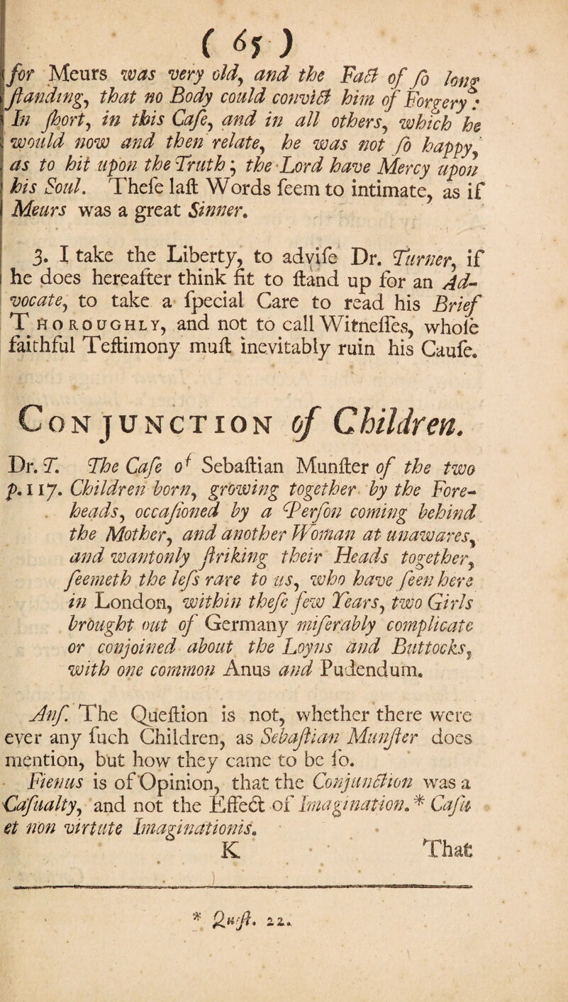 ( 6, ) for Meurs was very old, and the Fad of fo long ft an ding, that no Body could convict him of Forgery: In port, in this Cafe, and in all others, which he would now and then relate, he was not fo happy as to hit upon the Truth; the Lord have Mercy upon his Soul. Thefe laft Words feem to intimate, as if Meurs was a great Sinner* 3. I take the Liberty, to advife Dr. Turner, if he does hereafter think fit to Hand up for an Ad¬ vocate, to take a fpecial Care to read his Brief Thoroughly, and not to call Witnefies, whole faithful Teffcimony mull inevitably ruin his Caufe. Conjunction of Children. Dr. T The Cafe of Sebaftian Munfter of the two 117. Children horn, growing together by the Fore¬ heads, occafioned by a cPerfon coming behind the Mother, and another Woman at unawares, and wantonly Jinking their Heads together, feemeth the lefs rare to us, who have feen here in London, within thefe few Tears, two Girls brought out of Germany inferably complicate or conjoined about the Loyns and Buttocks, with one common Anus and Pudendum. Anfe. The Queftion is not, whether there were ever any fuch Children, as Sebaftian Munfer does mention, but how they came to be fo. Fietms is of'Opinion, that the Conjunction was a Cafualty, and not the Effed of Imagination. * CaJU et non virtuie Imagination^. K • • That