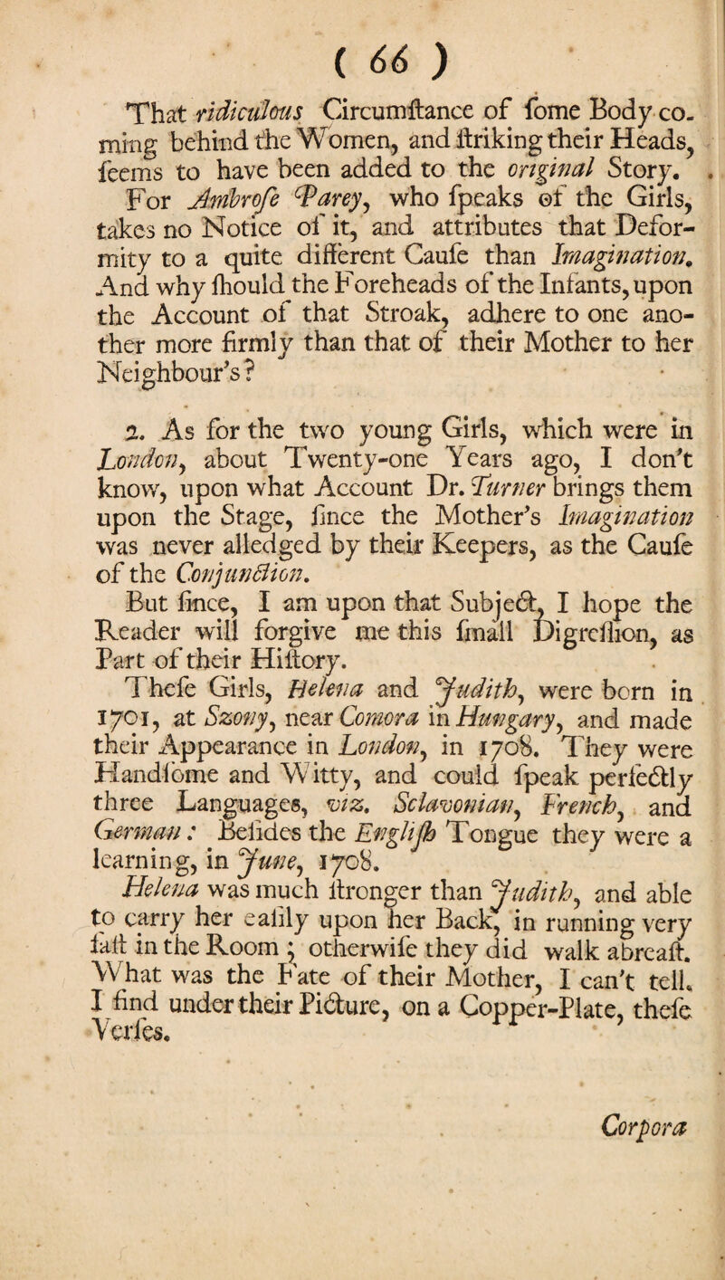 That ridiculous Circumftance of fome Body co- nxing behind the Women, and ffriking their Heads, feems to have been added to the original Story. . For Ambrofe tyarey, who fpeaks ©f the Girls, takes no Notice of it, and attributes that Defor¬ mity to a quite different Caufe than Imagination. And why fhould the Foreheads of the Infants, upon the Account of that Stroak, adhere to one ano¬ ther more firmly than that of their Mother to her Neighbour's? % As for the two young Girls, which were in London, about Twenty-one Years ago, I don't know, upon what Account Dr. Turner brings them upon the Stage, fince the Mother's Imagination was never alledged by their Keepers, as the Caufe of the Conjunflion. But fince, I am upon that Subjed, I hope the Reader will forgive me this fmall Digrcffion, as Part of their Hiitory. Thefe Girls, Helena and Judith, were born in 1701, at Szony, near Comora in Hungary, and made their Appearance in London, in 1708. They were Handibme and Witty, and could fpeak perfe&ly three Languages, viz. Sc lawman, French, and German: Beiides the Enghjh Tongue they were a learning, in June, 1708. Helena was much ffronger than Judith, and able to carry her ealily upon her Back, in running very faff in the Room ; otherwife they did walk abreaff. What was the Fate of their Mother, I can't tell. I find under their Pidure, on a Copper-Plate, thefe Yerfes. Corpora