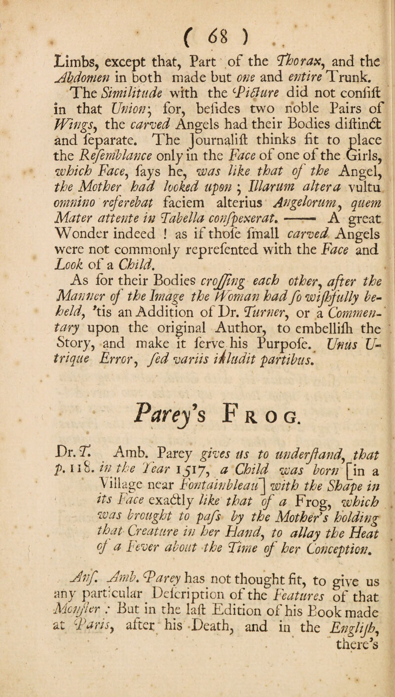 Limbs, except that, Part of the Thorax, and the Abdomen in both made but one and entire Trunk. The Similitude with the Tiblure did not confift in that Union; for, befides two noble Pairs of Wings, the carved Angels had their Bodies diftindfc and feparate. The Journalilt thinks fit to place the Refemblance only in the Face of one of the Girls, which Face, fays he, was like that oj the Angel, the Mother had looked upon * Illarum altera vultu cmnino referebat faciem alterius Angelorum, quern Mater attente in Tabella confpexerat. — A great Wonder indeed ! as if thofe fmall carved Angels were not commonly reprefented with the Face and Look of a Child. As for their Bodies crojjing each other, after the Manner of the Image the Woman had fo wiffully be¬ held, *tis an Addition of Dr. Turner, or a Commen¬ tary upon the original Author, to embellifh the Story, and make it ferve his Purpofe. Urns U- trique Error, fed variis inludit partibus. Parey’s Frog. JDr. T, Amb. Parey gives us to underjland,, that p. 118. in the Tear 1517, a Child was born [in a Village near FontainbleaiT^ with the Shape in its Face exa&ly like that of a Frog, which was brought to pafs by the Mother’s holding that Creature in her Hand, to allay the Heat of a Fever about the Time of her Conception. Anf Amb. Tarey has not thought fit, to give us any particular Ddcription of the Features of that Mcnjler : But in the iaft Edition of his Book made at Tans, after his-Death, and in the Englijh, there’s