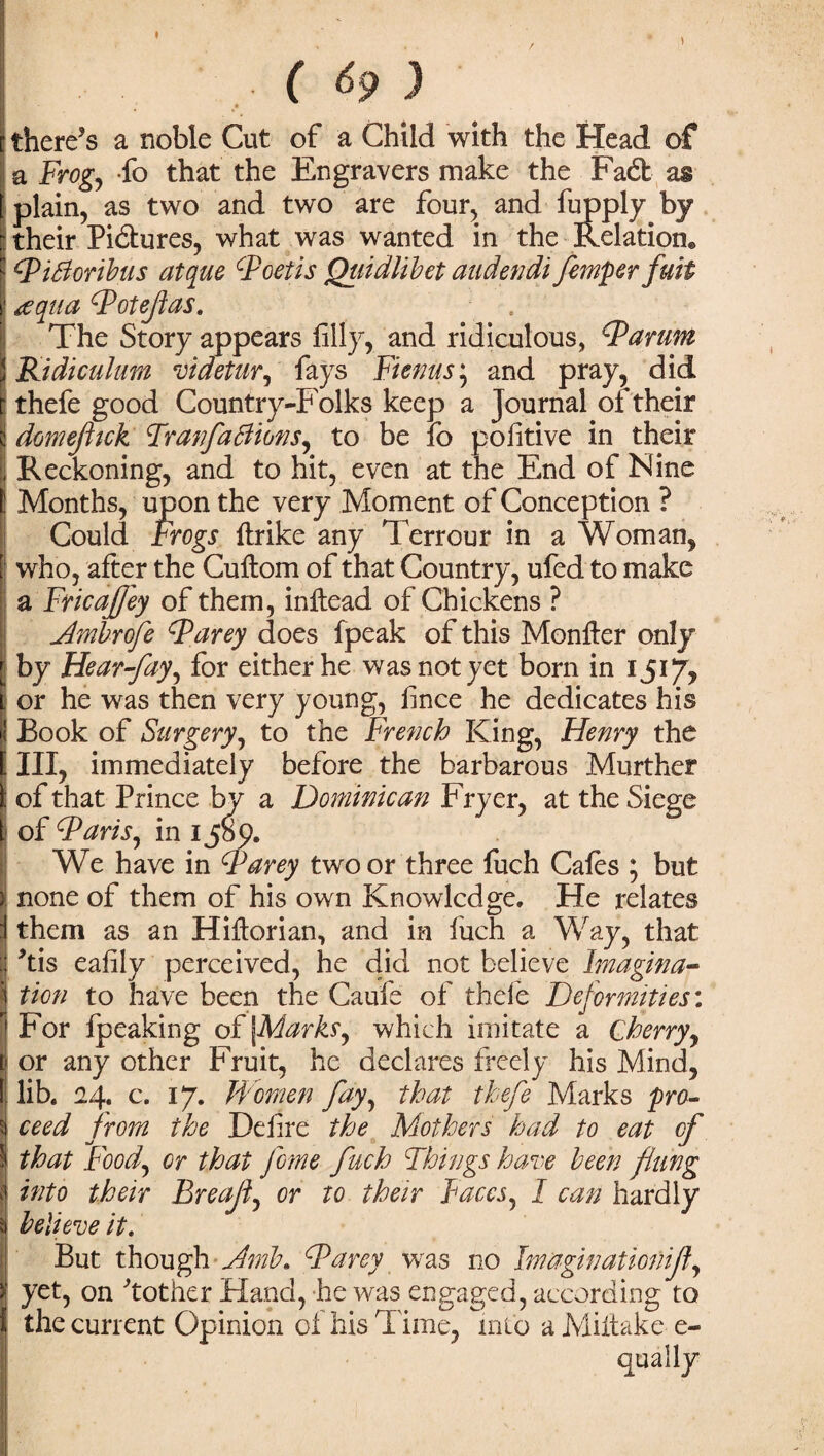 ♦ ... ( 69 ) there’s a noble Cut of a Child with the Head of a Frog, fo that the Engravers make the Fad as plain, as two and two are four, and fupply by : their Pictures, what was wanted in the Relation® F FiBoribus at quo Foetis Quidtibet audendi femper fuit i1 aqua Fotefias. The Story appears filly, and ridiculous, Farum Kidiculum videtur, fays Fienus; and pray, did thefe good Country T oiks keep a Journal of their domeftick Frau fa Blows, to be fo pofitive in their Reckoning, and to hit, even at the End of Nine Months, upon the very Moment of Conception ? Could Frogs {trike any Terrour in a Woman, | who, after the Cuftom of that Country, ufed to make a Fricafjey of them, inftead of Chickens ? Ambrofe Farey does fpeak of this Monfter only by Hear fay, for either he was not yet born in 1517? i or he was then very young, fince he dedicates his Book of Surgery, to the French King, Henry the III, immediately before the barbarous Murther i of that Prince by a Dominican Fryer, at the Siege of Far is, in 1 Jbp. We have in Farey two or three fuch Cafes ; but none of them of his own Knowledge. He relates them as an Hiftorian, and in fuch a Way, that ’tis eafily perceived, he did not believe Imagina¬ tion to have been the Caufe of thele Deformities: For fpeaking of [Marks, which imitate a Cherry, or any other Fruit, he declares freely his Mind, lib. 24. c. 17. Women fay, that thefe Marks pro- $| ceed from the Defire the Mothers had to eat of \ that Food, or that feme fuch Things have been flung -i into their Breaf, or to their Faces, I can hardly j believe it. But though Jmb. Farcy was no Imaginationijf, yet, on Mother Hand, he was engaged, according to the current Opinion of his Time, into aMiitake e- qually
