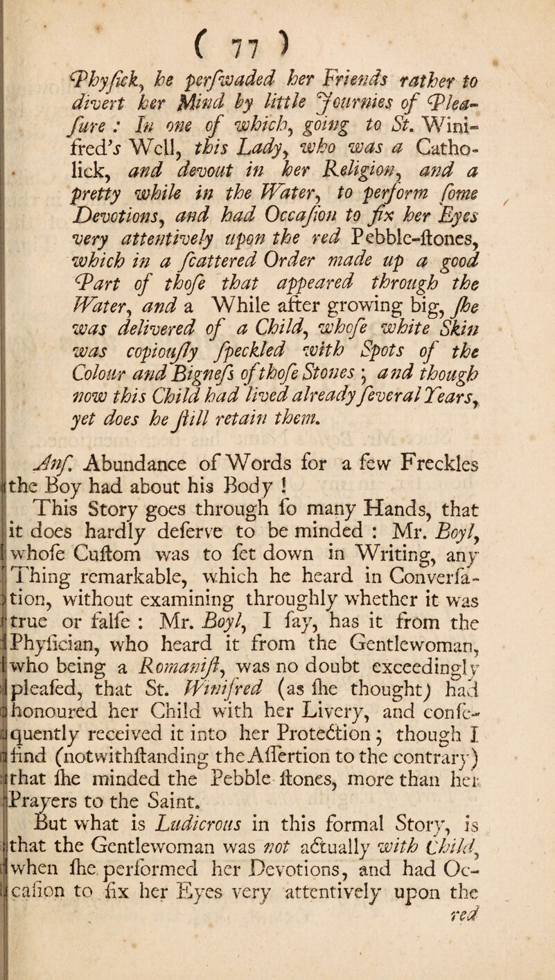 ■ ,y s ■, cThyfickj he perfwaded her Friends rather to divert her Mind by little Jour me s of Flea- fare : In one of which, going to St. Wini¬ fred'j Weil, this Ladyy who was a Catho- lick, and devout in her Religion, and a pretty while in the Water, to perjorm feme Devotions, and had Occajion to fix her Eyes very attentively upon the red Pebble-ftones, which in a fcattered Order made up a good Fart of thofe that appeared through the Water, and a While after growing big, Jhe was delivered of a Child, whefe white Skin was copioujly fipeckled with Spots of the Colour and Bignefs of thofe Stones \ and though now this Child had lived already fever al Tears, yet does he fill retain them. Jlnfi Abundance of Words for a few Freckles lithe Boy had about his Body ! This Story goes through fo many Hands, that it does hardly deferve to be minded : Mr. Boyly 1; whofe CuHom was to fet down in Writing, any Thing remarkable, which he heard in Converfa- jjtion, without examining throughly whether it was ('true or falfe : Mr. Boyl, I fay, has it from the iPhyfician, who heard it from the Gentlewoman, who being a Romanifi, was no doubt exceedingly pleafed, that St. Winifred (as hie thought) had (8honoured her Child with her Livery, and confe- jquently received it into her Protection y though I I find (not withffanding the Affertion to the contrary) that fhe minded the Pebble Hones, more than her Prayers to the Saint. But what is Ludicrous in this formal Story, is that the Gentlewoman was not actually with Chi/fi Ivvhen fhe performed her Devotions, and had Oc- c a lion to fix her Eyes very attentively upon the red