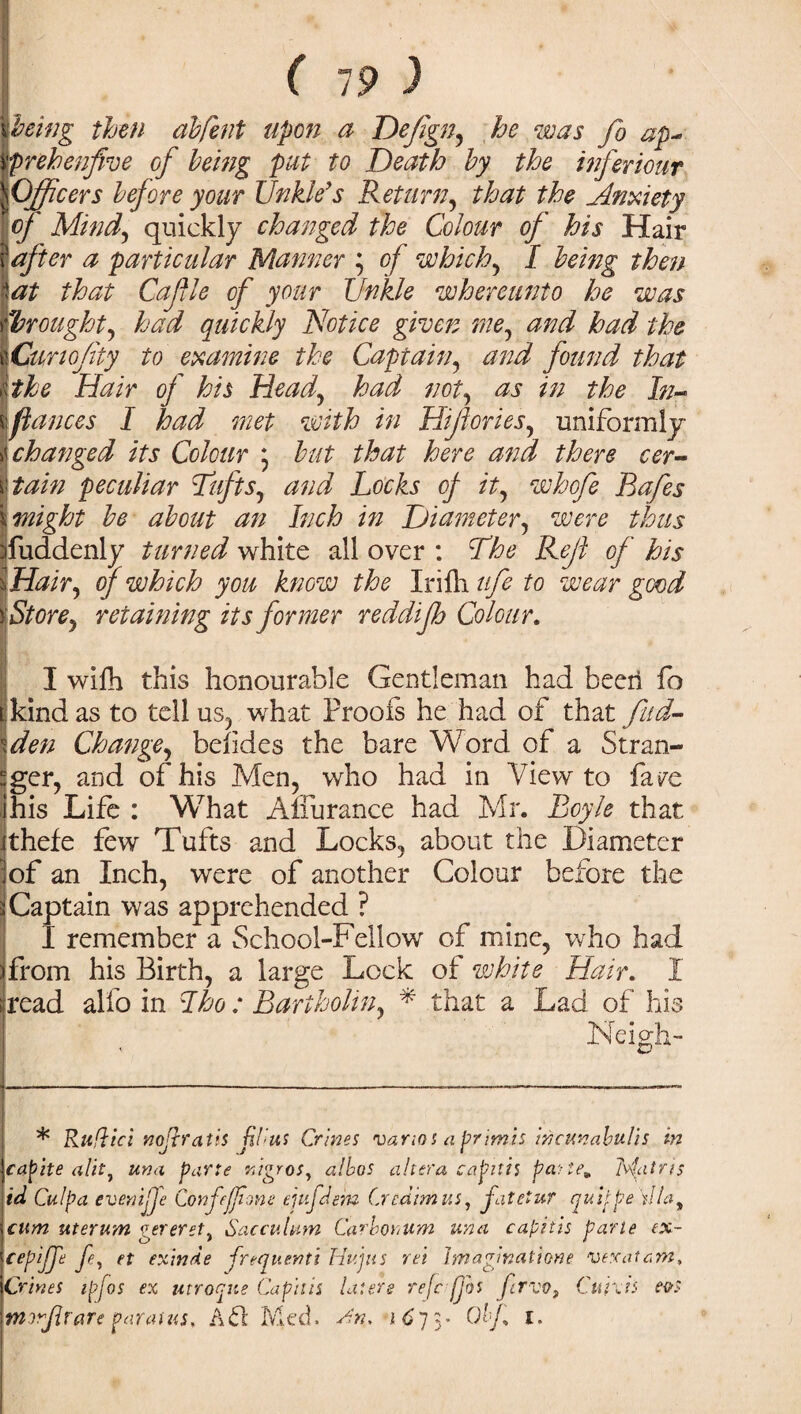 ( 19 ) pting then dbfeiit upon a Deftgn, he was fo ap- prehenfive of being put to Death by the inferiour Officers before your Unkle’s Return, that the Anxiety of Mind, quickly changed the Colour of his Hair after a particular Manner ; of which, I being then 1 at that Cafle of your tinkle whereunto he was Wrought, had quickly Notice given me, and had the ICwiofity to examine the Captain, and found that \the Hair of his Head, had not, as in the In- \fiances I had met with in Hijlories, uniformly whanged its Colour * but that here and there cer¬ tain peculiar Tufts, and Locks of it, whofe Bafes | might be about an Inch in Diameter, were thus Suddenly turned white all over : The Reft of his Hair, of which you know the Irifh ufe to wear good Store, retaining its former reddifh Colour. I wifh this honourable Gentleman had been fo t; kind as to tell us, what Proofs he had of that fud- \den Change, belides the bare Word of a Stran- 'ger, and of his Men, who had in View to fare ihis Life : What Affurance had Mr. Boyle that ithefe few Tufts and Locks, about the Diameter |of an Inch, were of another Colour before the Captain was apprehended ? I remember a School-Fellow of mine, who had from his Birth, a large Lock of white Hair. I (read alio in I ho : Bartholin, * that a Lad of his Neigh- * Rufiici nojh’atis ji(>us Crines vanos aprimis incunabulis in capite ulit7 una parte nigros, alhos altera capitis paite* Mains id Culpa evenijje Confejjime ejufdem Credtmus, fatetur quifpe ill cum uterum gereret, Saccuhim Carborum unci capitis parte ex~ cepijje /*, et exinde frequenti Hu jus ret Imaginations vexatam, Crines ipfos ex utroqne Capitis laters refrfjbs Jlrvo, Curds e&s