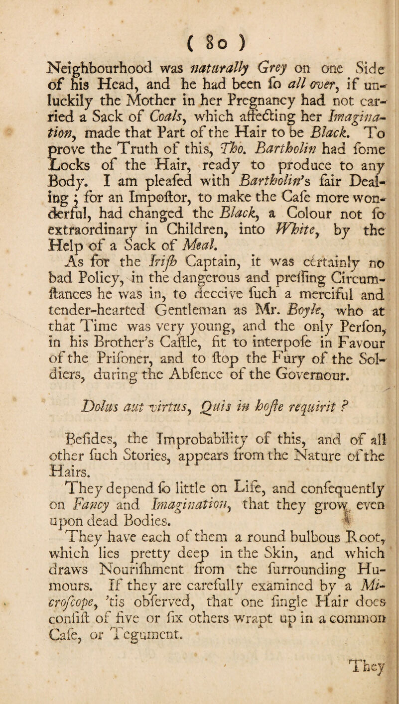Neighbourhood was naturally Grey on one Side of his Head, and he had been fo all over, if un¬ luckily the Mother in her Pregnancy had not car¬ ried a Sack of Coals, which affecting her hnagina- tion9 made that Part of the Hair to be Black. To frove the Truth of this, cTho. Bartholin had fome iOcks of the Hair, ready to produce to any Body. I am pleafed with Bartholin's fair Deal¬ ing ; for an Impoltor, to make the Cafe more won¬ derful, had changed the Blacky a Colour not fo extraordinary in Children, into Whitey by the Help of a Sack of Meal. As for the Irifb Captain, it was certainly no bad Policy, in the dangerous and preffing Circum- ftances he was in, to deceive fuch a merciful and tender-hearted Gentleman as Mr. Boyle, who at that Time was very young, and the only Perfon, in his Brothers Caftle, fit to interpofe in Favour of the Prifoner, and to flop the Fury of the Sol¬ diers, during the Abfence of the Governour. Dolus aut'virtus, Qjlis in hojle re quit it ? Befides, the Improbability of this, and of all other fuch Stories, appears from the Nature of the Hairs. They depend fo little on Lile, and confequently on Fancy and Imagination, that they grow, even upon dead Bodies. They have each of them a round bulbous R oot, which lies pretty deep in the Skin, and which draws Nourifliment from the furrounding Hu¬ mours. If they are carefully examined by a Mi- crofcopey ’tis obferved, that one fingle Hair does conlift of five or fix others wrapt up in a common Cafe, or Tegument. m