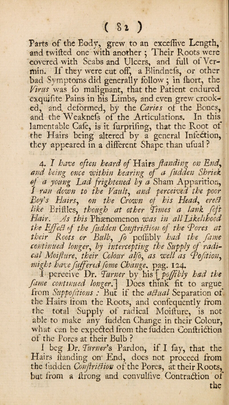 Parts of the Body, grew to an exceffive Length, * and twilled one with another ; Their Roots were covered with Scabs and Ulcers, and full of Ver¬ min. If they were cut off, a Blindnefs, or other bad Symptoms did generally follow ; in fhort, the Virus was fo malignant, that the Patient endured exquifite Pains in his Limbs^ and even grew crook¬ ed, and. deformed, by the Caries of the Bones, and the Weaknefs of the Articulations. In this, lamentable Cafe, is it furpriling, that the Root of the Blairs being altered by a general Infection, they appeared in a different Shape than ufual ? 4. I have often heard of Hairs\ fan ding on Endy and, being once within hearing of a fudden Shriek of a young Lad frightened by a Sham Apparition, 1 ran down to the Vault, and perceived the poor Boy’s Hatrs, on the Crown of his Head, ere hi like BriMes, though at other furies a lank fcft Hair. As this Phenomenon was in all Likelihood the EffeB if the fudden ConjtriBion of the Bores at their Roots or Bulb, fo poffibly had the fame continued longer, by intercepting the Supply of radi¬ cal Mojlurey their Colour alfo, as well as Boftion, might harce fuff endfome Change% pag. 124. I perceive Dr. Turner by his y poffibly had the fame continued longerS] Does think fit to argue from Suppofitions : But if the a Baal Separation of. the Hairs from the Roots, and confequently from the total Supply of radical Moifture, is not able to make any fudden Change in their Colour, what can be expeded from the fudden ConftriCtion of the Pores at their Bulb ? I beg Dr. Turner’s Pardon, if I fay, that the Hairs Handing om End, does not proceed from the fudden ConjiriBion of the Pores, at their Roots, but from a ffrong and convulfive Contraction of the