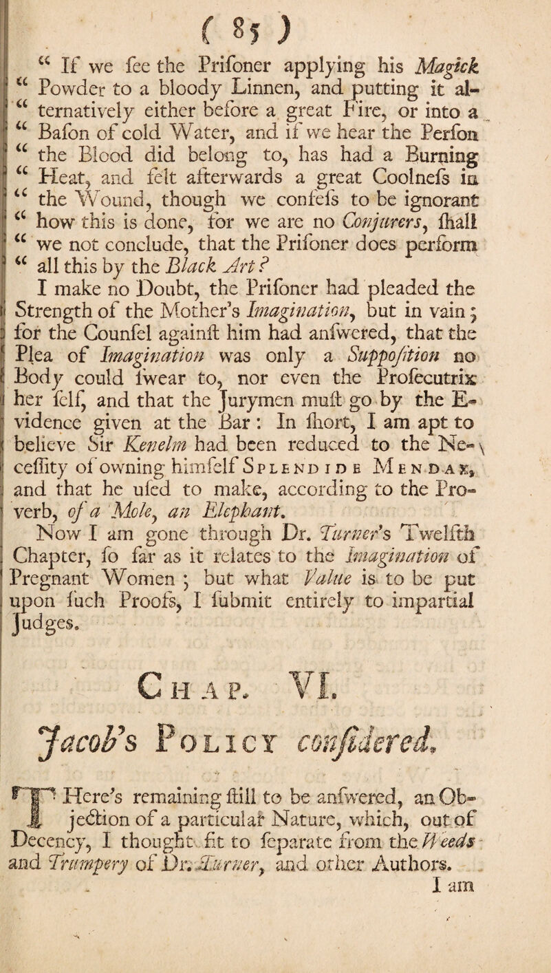 w If we fee the Prifoner applying his Magkk a Powder to a bloody Linnen, and putting it al- a ternatively either before a great l ire, or into a u Bafon of cold Water, and if we hear the Perfon u the Blood did belong to, has had a Burning u Heat, and felt afterwards a great Cooineis in u the Wound, though we confels to be ignorant <c how this is done, for we are no Conjurers, ftiali u we not conclude, that the Prifoner does perform all this by the Black Art ? I make no Doubt, the Prifoner had pleaded the Strength of the Mother’s Imagination, but in vain; for the Counfel againlt him had anfwered, that the Plea of Imagination was only a Suppo/ition no Body could Iwear to, nor even the Profecutrix her iclf, and that the Jurymen mu it go by the E- vidence given at the Bar : In iliort, I am apt to believe Sir Kenelm had been reduced to the Ne-\ ceffity oi owning himfelf Splendide M e n d a and that he uled to make, according to the Pro¬ verb, oj a Moley an Elephant. Now I am gone through Dr. Turner's Twelfth Chapter, fo far as it relates to the Imagination of Pregnant Women *, but what Value is to be put upon fuch Proofs, I fubmit entirely to impartial Judges. C H A P, VI. Jacob's Policy confidered, ^Tjp Here's remaining Hill to be anfwered, an Ob- jL jedlion of a particular Nature, which, out of Decency, I thought fit to feparate from the Heeds and Trumpery of Dr. Turnerand other Authors. I am