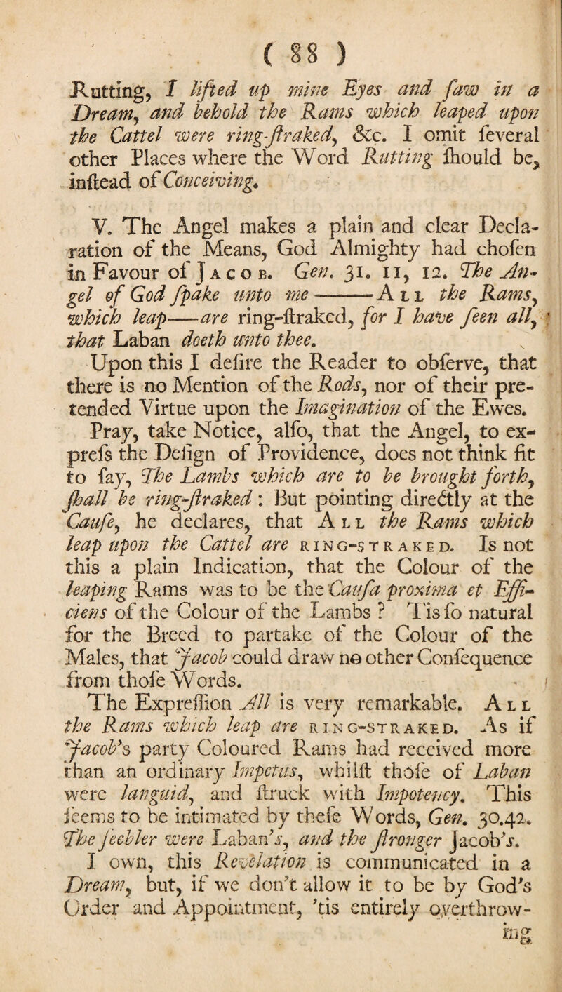 ( §8 ) Ratting, I lifted up mine Eyes and faw in a Dream, and behold the Rams which leaped upon the Cattel were ring-f raked, &c. I omit feveral other Places where the Word Rutting Aiouid be, inftead of Conceiving. V, The Angel makes a plain and clear Decla¬ ration of the Means, God Almighty had chofen in Favour of J a c o b. Gen. 31. 11, 12. The An* gel of God fpake unto me —-All the Rams, which leap—are ring-ltraked, for I have feen all, that Laban dceth unto thee. Upon this I defire the Reader to obferve, that there is no Mention of the Rods, nor of their pre¬ tended Virtue upon the Imagination of the Ewes. Pray, take Notice, alfo, that the Angel, to ex- prefs the Delign of Providence, does not think fit to fay, The Lambs which are to be brought forth, fjall be ring fir aked : But pointing directly at the Caufe, he declares, that All the Rams which leap upon the Cattel are ring-straked. Is not this a plain Indication, that the Colour of the leaping Rams was to be the Cat fa proxima ct Effe¬ ct ens of the Colour of the Lambs ? Tis fo natural for the Breed to partake of the Colour of the Males, that Jacob could draw no other Coniequence from thofe Words. The Expreffion All is very remarkable. All the Rams which leap are ring-straked. As if Jacob's party Coloured B^ams had received more than an ordinary Impetus, whilft thofe of Laban were languid, and flruck with Impotency. This feems to be intimated by there Words, Gen. 30.42. The f eebler were LabanL, and the Jlronger Jacob V. I own, this Revelation is communicated in a Dream, but, if we don’t allow it to be by God’s Order and Appointment, ’tis entirely overthrow-