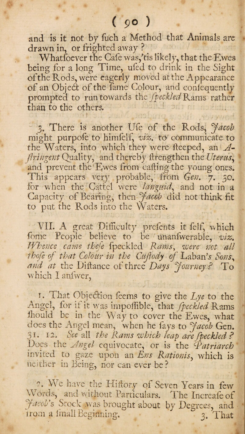 ( 9° ) and is it not by fuch a Method that Animals are drawn in, or frighted away ? _ Whatsoever the Cafe was/tis likely, that the Ewes being for a long Time, ufed to drink in the Sight of the Rods, were eagerly moved at the Appearance of an Objedt of the fame Colour, and confequently prompted to run towards the fpeckled Rams rather than to the others. . 'I : ■ -;t'' . ■ . . . r i % ’ r ‘ -3 ' s * ’ ■ • )' f 3. There is another Ufe of the Rods, Jacob might purpofe to himfelf, viz. to communicate to the Waters, into which they were deeped, an A- fipngent Quality, and thereby ftrengthen the Uterus, and prevent the Ewes from calling the young ones. This appears very probable, from Gen. 7. 30. for when the Cattcl were languid, and not in a Capacity of Bearing, then Jacob did not think ft to put the Rods into the Waters. VII. A great Difficulty prefents it felf, which fome People believe to be unanfwerahle, viz. Whence came theje fpeckled Rams, were not all thofe of that Colour in the Cujlody of LabanV Sons, and at the Diftance of three Days Journey ? To which I atifwcr, t. That Objeftion feems to give the Lye to the Angel, for if it was impodible, that fpeckled Rams fhould be in the Way to cover the Ewes, what does the Angel mean, when he fays to Jacob Gen. 31. 12. See all the Rams which leap are fpeckled ? Does the Angel equivocate, or is the Patriarch invited to gaze upon an Ens Rationisy which is neither in Being, nor can ever be? We have the Hi dory ot Seven Years in few Words, and without Particulars. The Increafeof Jacob's Stock .was brought about by Degrees, and •