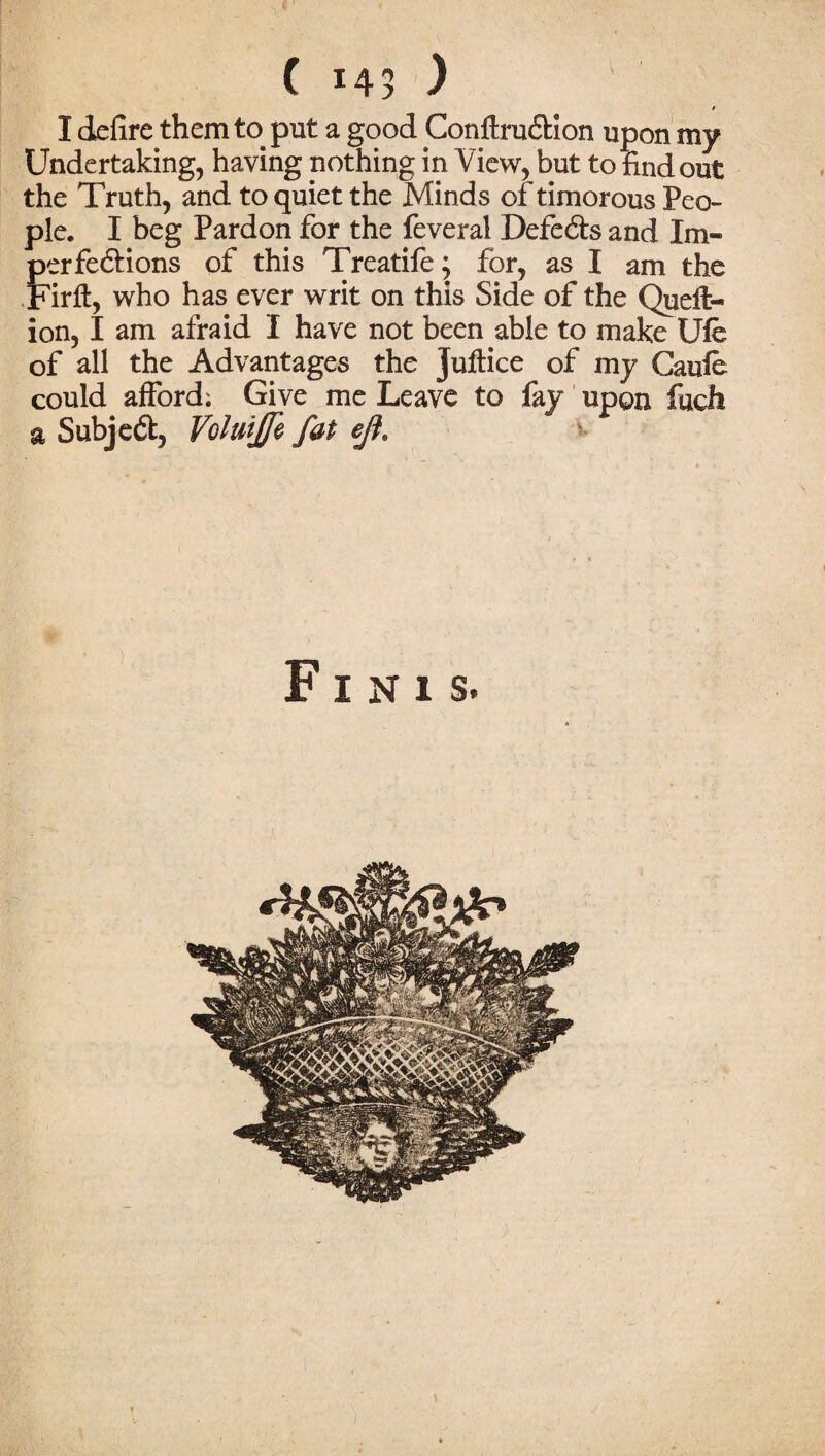 ( 143 ) I defire them to put a good Conftrudtion upon my Undertaking, having nothing in View, but to find out the Truth, and to quiet the Minds of timorous Peo¬ ple. I beg Pardon for the feveral Defects and Im¬ perfections of this Treatife; for, as I am the Firft, who has ever writ on this Side of the Queft- ion, I am afraid I have not been able to make Ufe of all the Advantages the juftice of my Caule could afford; Give me Leave to fay upon fuch a Subject, Volutffi fat eft* Finis.