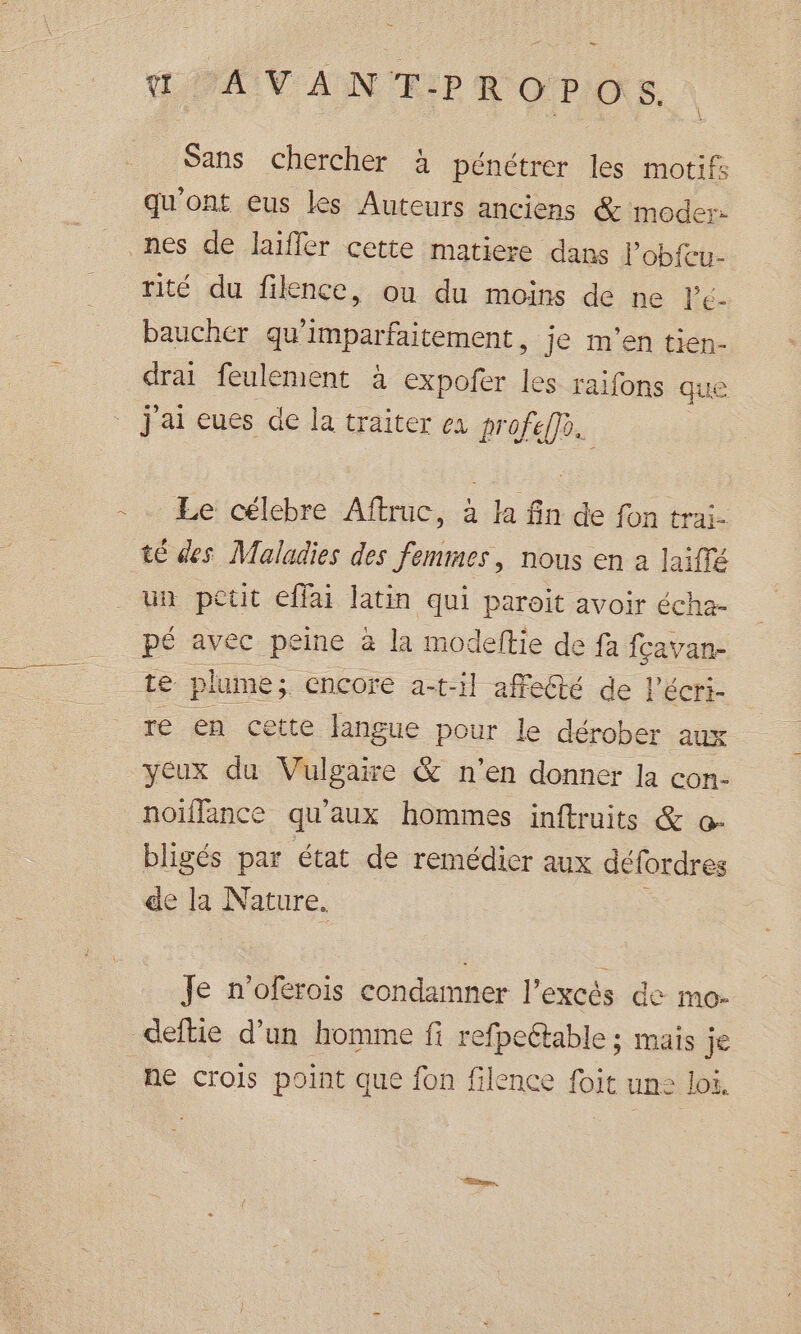 = ŒPAVANTPROPOS. Sans chercher à pénétrer les motif qu'ont eus les Auteurs anciens &amp; moder: rité du fikence, ou du moins de ne Pe- baucher qu'imparfaitement, je m'en tien- drai feulement à expoñer les raifons que j'ai eues de la traiter ea profe eo. Le célebre Aftruc, à la fin de fon trai- té des Maladies des femmes, nous en a laiffé un petit effai latin qui paroit avoir écha- pé avec peine à la modeftie de fa fçavan- re en cette langue pour le dérober aux yeux du Vulgaire &amp; n’en donner la con- noïffance qu'aux hommes inftruits &amp; o- bligés par état de remédier aux défordres de la Nature. Je n'oferois condamner l'excès de mo- ne crois point que fon filence foit une loi.