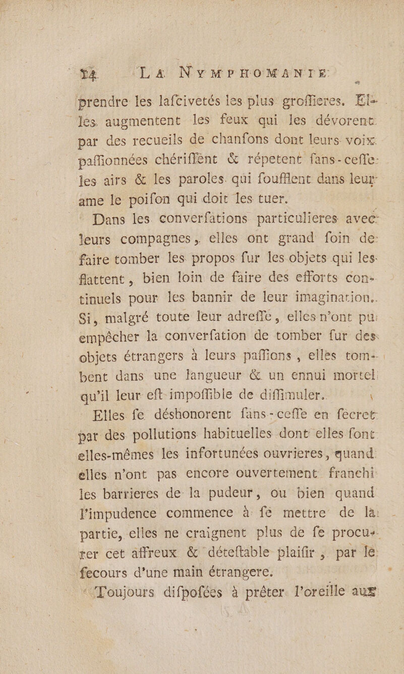 &lt;t Jés augmentent les feux qui les dévorent par des recueils de chanfons dont leurs voix les airs &amp; les paroles. qui foufflent dans leur ame le poifon qui doit les tuer. leurs compagnes, elles ont grand foin de: faire tomber les propos fur les objets qui les: flattent, bien loin de faire des efforts con- tinuels pour les bannir de leur imagination. Si, malgré toute leur adreffe, elles n’ont pu: bent dans une langueur &amp; un ennui mortel: qu’il leur eft impofñfible de diffimuler. Elles fe déshonorent fans-ceffe en fecret: par des pollutions habituelles dont elles font elles-mêmes les infortunées ouvrieres, quand elles n’ont pas encore ouvertement franehi les barrieres de la pudeur, ou bien quand rer cet affreux &amp; déteftable plaifir , par le fecours d’une main étrangere.