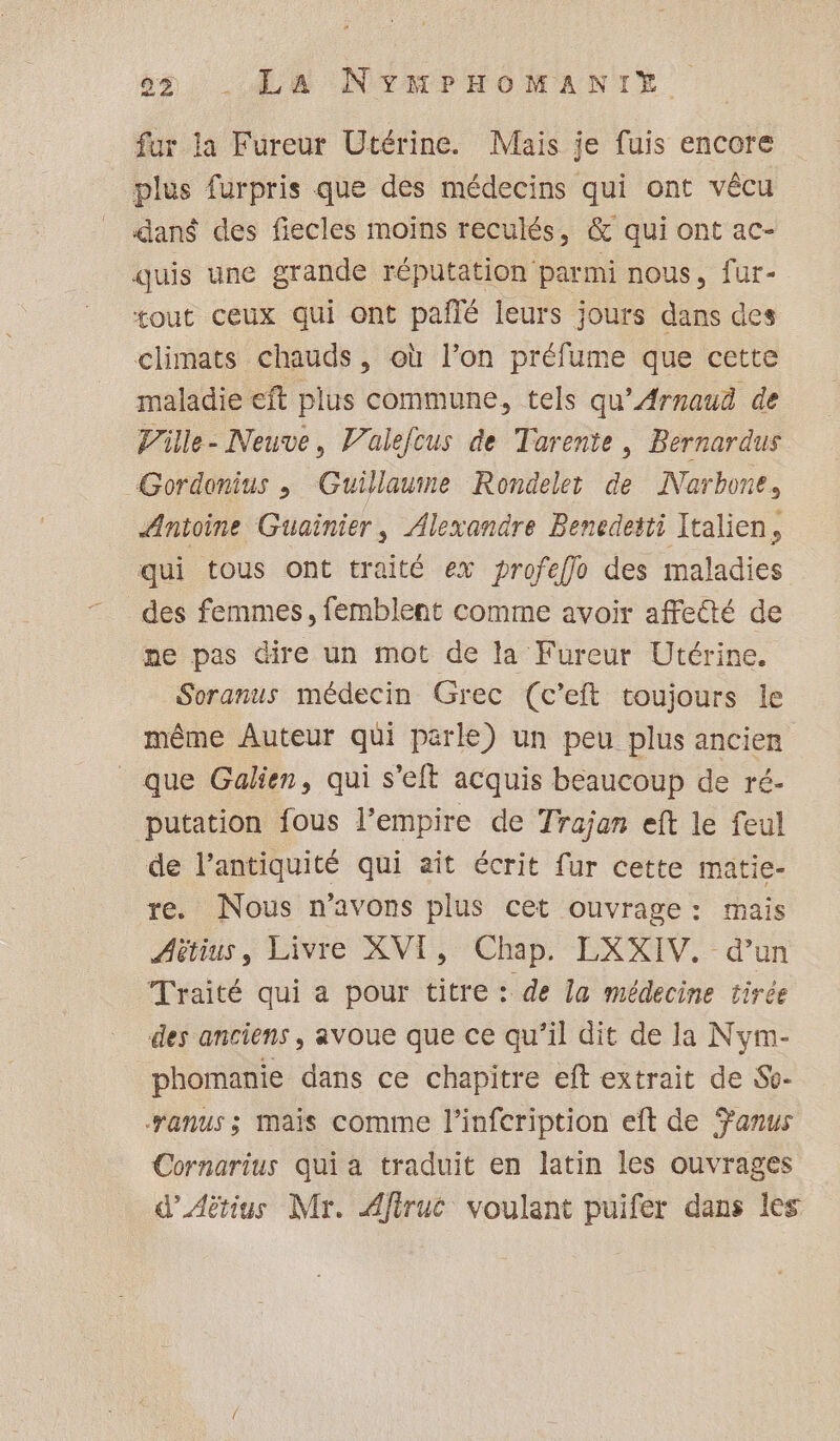 fur la Fureur Utérine. Mais je fuis encore plus furpris que des médecins qui ont vêcu dans des fiecles moins reculés, &amp; qui ont ac- quis une grande réputation parmi nous, fur- tout ceux qui ont pañlé leurs jours dans des climats chauds, où l’on préfume que cette maladie eft plus commune, tels qu’Arnaud de Ville- Neuve, Valefcus de Tarente, Bernardus Gordomius ; Guillaume Rondelet de Narbone, Antoine Guainier, Alexandre Benedeëti Italien, qui tous ont traité ex profeffo des maladies des femmes, femblent comme avoir affecté de pe pas dire un mot de la Fureur Utérine. Soranus médecin Grec (c’eft toujours le même Auteur qui parle) un peu plus ancien que Galien, qui s’eft acquis beaucoup de ré- putation fous l'empire de Trajan eft le feul de l'antiquité qui aît écrit fur cette matie- re. Nous n'avons plus cet ouvrage: mais Aétius, Livre XVI, Chap. LXXIV. d’un Traité qui a pour titre : de la médecine tirée des anciens, avoue que ce qu’il dit de la Nym- phomanie dans ce chapitre eft extrait de So- anus ; Mais comme l’infcription eft de anus Cornarius qui a traduit en latin les ouvrages d’Aëtius Mr. Afirué voulant puifer dans les