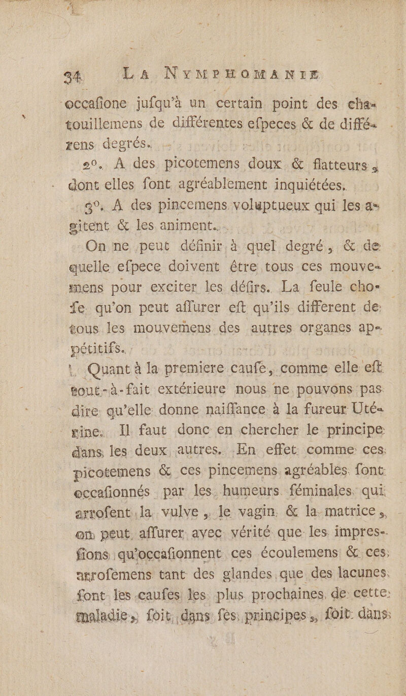 % PSS (eS 34 La NYMPHOMANIE “occafione jufqu’à un certain point des cha touillemens de SARA efpeces &amp; de diffé Fe degrés. te . À des picotemens ne &amp; fatteurs je elles font agréablement inquiétées.. 40, À des pincemens LE then qui Les 6 gitent &amp; les animent... | On ne peut nr quel degré , &amp; de quelle efpece doivent être tous ces mouve- . snens pour exciter les défrs. La feule cho- fe. qu'on peut aflurer eft qu'ils different de: tous les mouvemens des autres organes ap= pétitifs. met (QHARES à la premiere cute, comme ele et gout-à-fait extérieure nous ne pouvons pas: dire qu’elle donne naiffance à la fureur Uté« . gine Il faut donc en chercher le principe dans. les deux autres. En effet: comme ces. picotemens &amp; ces pincemens. agréables. font: eccafionnés par les. humeurs. féminales. qui arrofent la vulve , le vagin. &amp; la. matrice . on peut, affurer avec. vérité que. les. impres-. fions qu’occafionnent ces écoulemens &amp; ces, arrofemens tant des glandes que des lacunes. font les .caufes les. plus prochaines, de cette: maladie &gt;) Toit: .dgns fes: principes * foit dau