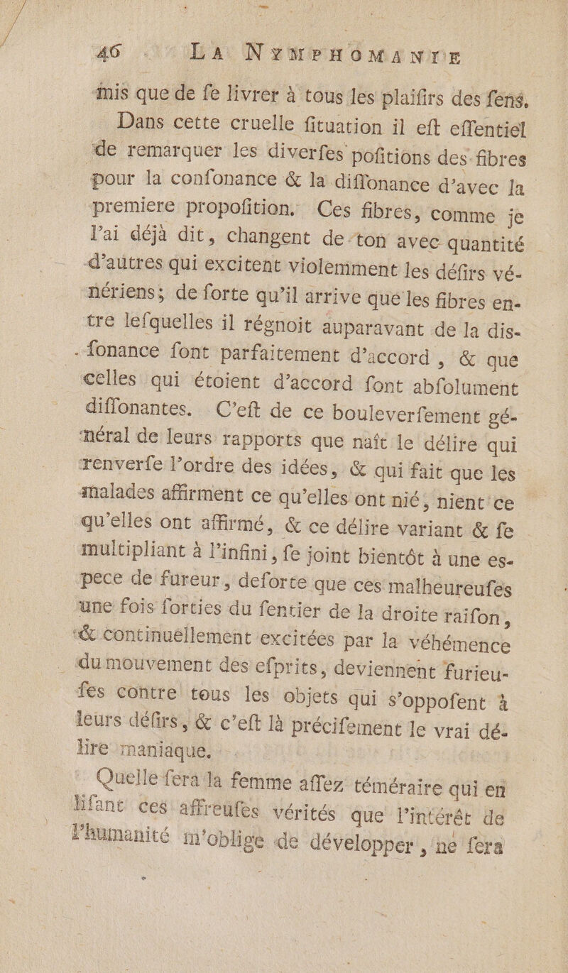 LS 46 . LA NYMPHOMANTrE mis que de fe livrer à tous les plaifirs des fens. Dans cette cruelle fituation il eft effentiel de remarquer les diverfes poñitions des-fibres pour la confonance &amp; la diffonance d'avec Ja premiere propofition, Ces fibres, comme je l'ai déjà dit, changent de-ton avec quantité | d’autres qui excitent violemment les défirs vé- nériens; de forte qu’il arrive que les fibres en- tre lefquelles il régnoit auparavant de la dis- - fonance font parfaitement d’iccord ; &amp; que celles qui étoient d’accord font abfolument diffonantes. C’eft de ce bouleverfement gé- méral de leurs Tapports que naît le délire qui renverfe l’ordre des idées, &amp; qui fait que les malades affirment ce qu’elles ont nié, nient ce qu’elles ont affirmé, &amp; ce délire variant &amp; fe multipliant à l'infini, fe joint bientôt à une ES= pece de fureur, deforte que ces malheureufes une fois forties du fentier de la droite raïfon , “&amp; continuéllement excitées par la véhémence _ du mouvement des efprits, deviennent furieu- fes contre tous les objets qui S’oppofent à leurs défirs, &amp; c’eft là précifement le vrai dé: Hire maniaque. | Quelle fera la femme affez téméraire qui en Hfant ces affreufes vérités que l'intérêt de humanité m'oblige de développer, ne fera e