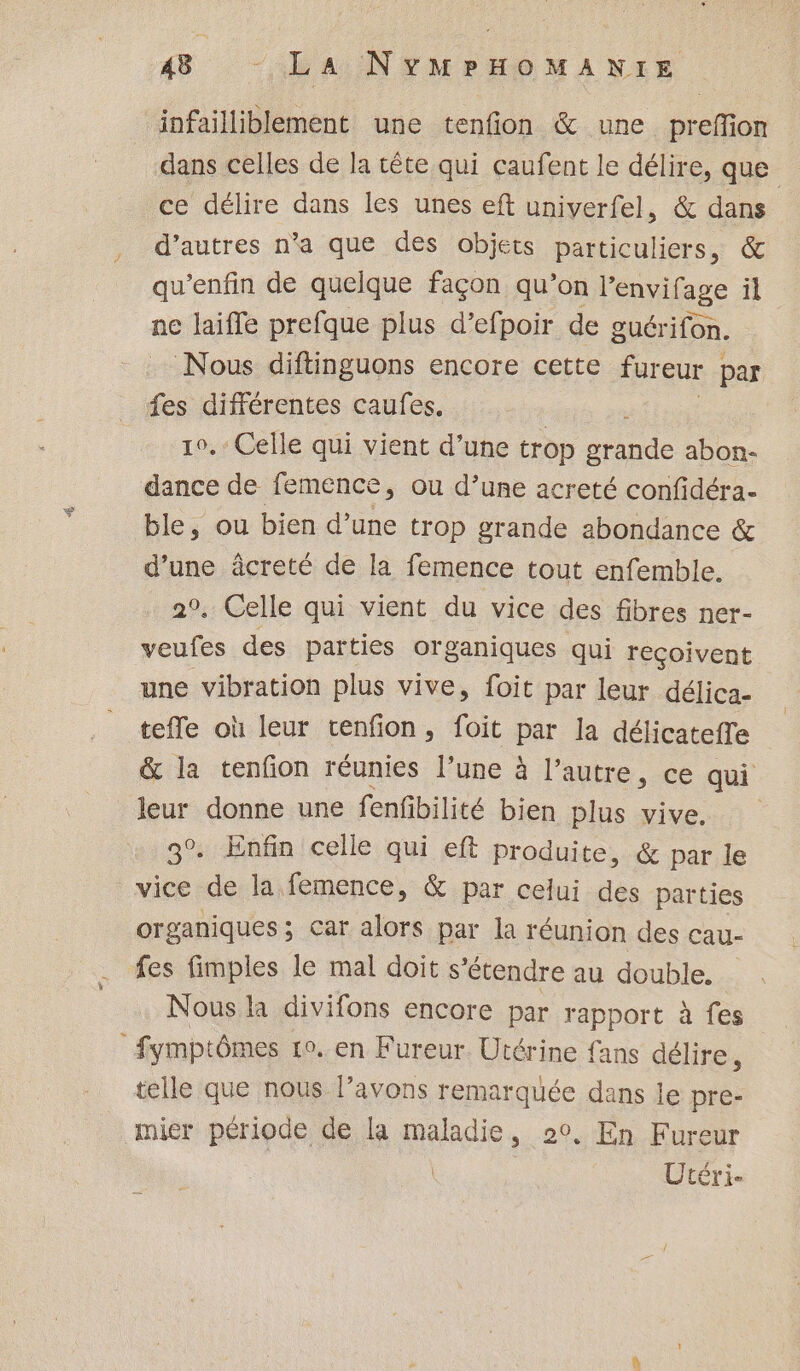 infailliblement une tenfion &amp; une prefion dans celles de la tête qui caufent le délire, que ce délire dans les unes eft univerfel, &amp; dans d’autres n’a que des objets particuliers, &amp; qu’enfin de quelque façon qu’on l'envifage il ne laiffe prefque plus d’efpoir de guérifon. Nous diftinguons encore cette fureur | par fes différentes caufes. 1°. Celle qui vient d’une trop ne abon- dance de femence, ou d’uñe acreté confidéra- ble, ou bien d’une trop grande abondance &amp; d’une âcreté de la femence tout enfemble. 2°. Celle qui vient du vice des fibres ner- veufes des parties organiques qui reçoivent une vibration plus vive, foit par leur délica- tefle où leur tenfion, foit par la délicateffe &amp; la tenfion réunies l’une à l’autre, ce qui leur donne une fenfbilité bien plus vive. 3°. Enfin celle qui eft produite, &amp; par le vice de la femence, &amp; par celui des parties organiques; car alors par la réunion des cau- fes fimples le mal doit s'étendre au double. Nous la divifons encore par rapport à fes Symptômes 10. en Fureur Utérine fans délire, telle que nous l’avons remarquée dans ie pre- mier période de la maladie, 20, En Fureur | Utéri.