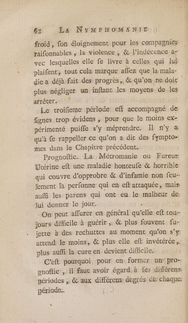 froid, fon éloignement pour les compagnies taifonnables , la violence , &amp;: l’indécence a” vec lesquelles elle fe. re à à celles qui lui plaifent, tout cela marque affez que la mala- die a déjà-fait des progrès, &amp;-qu’on ne doit plus négliger un inflant les moyens. de les arrêter. Le troifieme période eft actorbhgné de fignes trop évidens ,; pour que le moins ex- périmenté puifle s’y méprendre. I n'y &amp; qu’à fe rappeller ce qu’on a dit des fympto- mes dans le Chapitre précédent. Prognoftic. La: Métromanie ou Fureur Utérine eft une maladie honteufé &amp; horrible: qui couvre d’opprobre &amp; d’infamie non feu-- jement la perfonne qui en eff attaquée, mais: auf les parens qui ont eu le malheur de: jui donner le jour. : On peut affurer en général qu’elle eft tou- ‘ours difficile à guérir ; &amp; plus fouvent fu- jette à des rechuttes au: moment qu'on s’y attend le moins, &amp; plus elle eft invétérée,. plus auffi la cure en devient difficile. C'eft pourquoi: pour en: former un’ pro&gt; onoftic il faut avoir égard. à fés différens: périodes, &amp; aux différens degrés de chaque: gériode.. | D