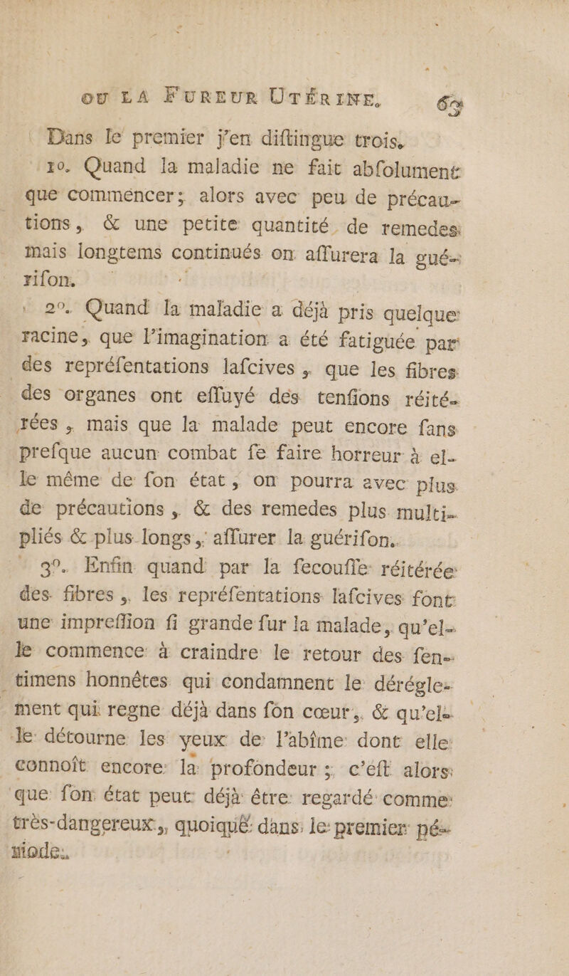 Dans le premier j'en diftingue trois, . Quand Ia maladie ne fait abfolument que commencer; alors avec peu de précau- tions, &amp; une petite quantité de remedes: mais longtems continués on aflurera la gUÉ Este | . Quand la maladie a déjà pris quelque: racine, que l'imagination a été fatiguée par des repréfentations lafcives , que les fibres: des organes ont efluyé des tenfions réité tées , mais que la malade peut encore fans prefque aucun combat fe faire horreur à el le même de fon état, on pourra avec plus de précautions . &amp; des remedes plus multi. pliés &amp; plus longs. affurer la guérifon. 3°. Enfin quand par la fecoufie: réitérée: des fibres .. les repréfentations lafcives font: une imprefion fi grande fur la malade, qu’el le commence à craindre le retour des fen.… _timens honnêtes qui condamnent le déréglez . ment qui regne déjà dans fon cœur, &amp; qu’ele le détourne les yeux de l’abîme: dont elle: connoîft encore: la profondeur ;. c’éft alors: que fon état peut: déjà: être: regardé comme: très-dangereux.,, qpoigé dans: le: premier pé: iode:,