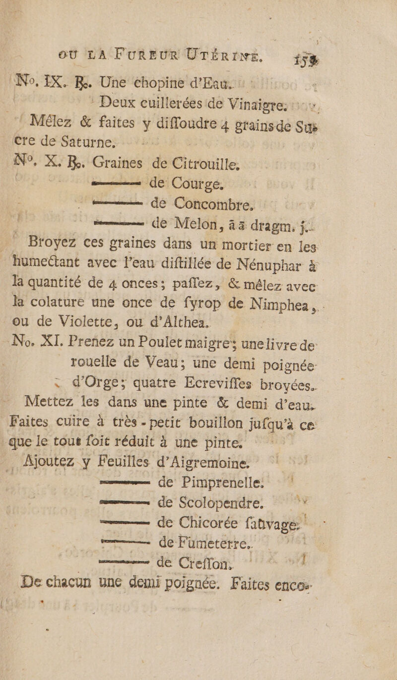 | IX. Be. Une chopine d'Eau. | Deux cuillerées de Vinaigre. Mélez &amp; faites y difloudre 4 RE Su (Cre de Saturne. : se, X. BR. Mr: de Citrouille. - de Courge, de Concombre. | = dé Melon, 43 dragm, j.: _ Broyez ces graines dans un mortier en les humectant avec l'eau diftillée de Nénuphar à# la quantité de 4 onces: paflez, &amp; mêlez avec la colature une once de fyrop de Nimphea, ou de Violette, ou d’Althea. No. XI. Prenez un Poulet maigre unelivre de: _rouelle de Veau; une demi poignée : d’Orge; quatre Ecrevifles broyées.. Mettez les dans une pinte &amp; demi se Faites cuire à très - petit bouillon jufqu'a _que le tout foit réduit à une pinte. Ajoutez y Feuilles d’Aigremoine. | —— de Pimprenelle _—— de Scolopendre de Chicorée fitvage = de Fumeterre.. de C'eoi “7278 L De chacun une demi poignée. Faites encos