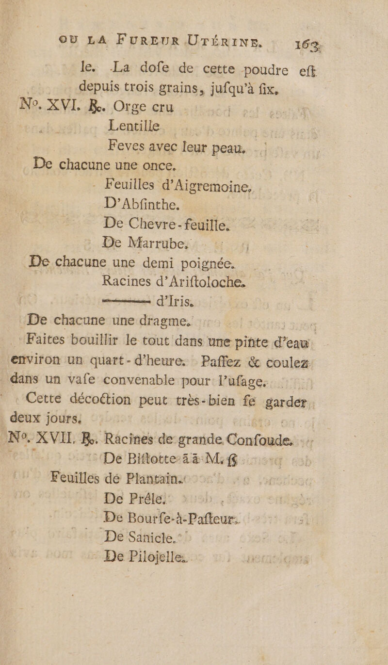 le. La dofe de cette poudre eft depuis trois grains, jufqu’à fix, No. XVI. KR. Orge cru sai geat Lentille Feves avec leur peau, De chacune une once. : - Feuilles d’Aigremoine, D’Abfinthe. : De Chevre- feuille. : De Marrube. De chacune une demi poignée. à Racines d’Ariftoloche, d’Iris, “De chacune une Fc | | Faites bouillir le tout dans une piñte d'ens environ un quart-d’heure. Paflez &amp; coulez dans un vafe convenable pour l’ufage. | Cette décottion peut très-bien fe garder : deux jours : Ne. XVIL Re. Racines de: grise contient: De Biftotte-43 M. 8 Feuilles dé Plantain.: De Prêéle.' - De Bourfe-k-Pafteur.. De Sanicle.” - De Pilojelle..