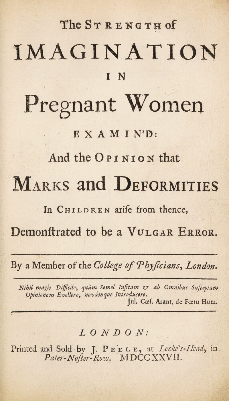 The Strength of IMAGINATION I N 0 > Pregnant Women E X A M I N’D: And the Opinion that Marks and Deformities In Children arife from thence, Demonftrated to be a Vulgar Error. u ' ' irim ■mi i mm»m- .. .— ' — ■ ■ i ■■■■■■■■■■ ... ■■■■rw.ni. ■irrn..... „ ■in. ■■■ n ■ r ir, r, ■■■■■■ ■ n By a Member of the College of ThjJicians, London• Nihil magis Difficile, qudm Semel Injitam ej1 ab Omnibus Sufceptam Opinionem Evellere, novdmque Introducere. Jul. Caef. Arant. de Foetu Hum. LONDON: Printed and Sold by J. Peele, at Lccke's-Head\ in Pater-Nofter-Row» M DCC XXVII.