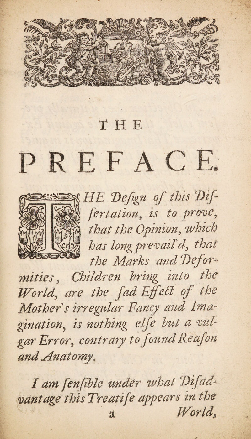 THE R E F A C HE Defign of this Dif¬ fer tat ion, is to prove, that the Opinion, which has long prevail'd, that the Marks and Defor¬ mities , Children bring into the World, are the fad Effetd of the Mother s irregular Fancy and Ima¬ gination, is nothing elfe but a vul¬ gar Error, contrary to found Re ofoti and Anatomy, I am fenfible under what Difad- vantage this Treatife appears in the a World,