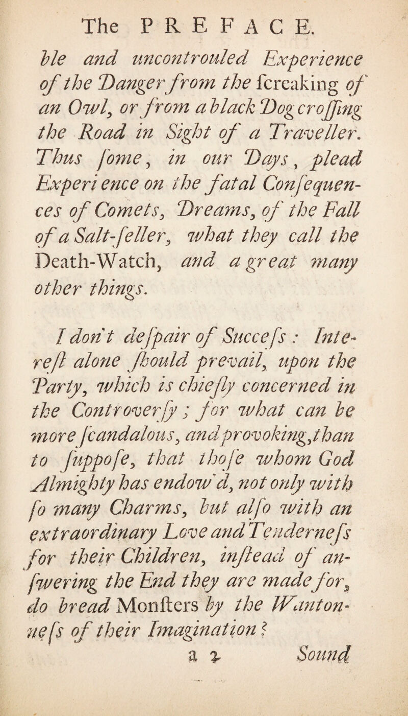 ble and unconirouled Experience of the Danger from the fcreaking of an Owl, or from a black Dog croding the Road in Sight of a Traveller. Thus fome, in our Days, plead Expert ence on the fatal Confequen- ces of Comets, Dreams, of the Fall of a Salt-feller, what they call t he Death-Watch, and a great many other things. I don't de[pair of Succefs : Inte- refl alone fhould prevail, upon the Tarty, which is chiefly concerned in the Controverf; for what can he more fcandalous, andprovoking,than to fuppofe, that thoj'e whom God Almighty has endow'd, not only with fo many Charms, hut alfo with an extraordinary LoveandTendernefs for their Children, injiead of an- fwering the End they are made fors do bread Members by the Wanton- nefs of their Imagination a % Sound