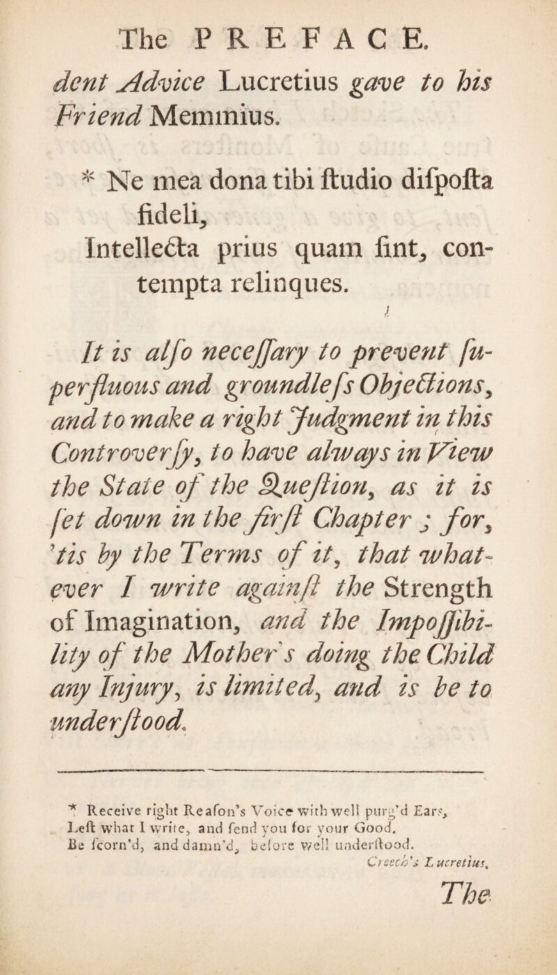 dent Advice Lucretius gave to his Friend Memmius. * Ne mea dona tibi ftudio difpofta fideli, Intelledla prius quam lint, con- tempta relinques. It is alfo necejjary to prevent fu- perjiuous and groundlefs Objections, and to make a right Judgment in this Controversy, to have always in View the State of the Lfuefion, as it is jet down in the firfi Chapter j for, ’tis by the Terms o f it, that what¬ ever I write againft the Strength of Imagination, and the Impojjibi- lity of the Mother s doing the Child any Injury, is limited, and is be to underfood. * Receive right Re a Ton’s Voice with well purg’d Ears, Left what I write, and fend you for your Good, Be /corn'd, and damn’d, before well underftood. Creech's Lucretius, The