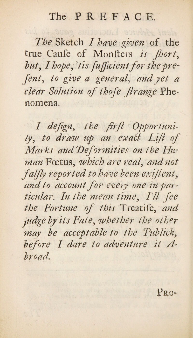 The Sketch I have given of the true Caufe of Monfters is Jhort, but, I hope, 'tis fuffcientfor thepre- fent, to give a general, and yet a dear Solution of thofe ft range Phe¬ nomena. / defigny the firjl Opportuni¬ ty, to draw up an exalt Lift of Marks and Deformities on the Hu¬ man Foetus, which are real, and not faljly reported to have keen exiftent, and to account for every one in par¬ ticular. In the mean time, I'll fee the Fortune of this Treatife, and judge ky its Fate, whether the other may ke acceptable to the Tub lick, before I dare to adventure it A- broad. Pro-