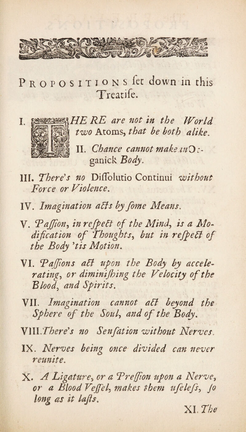 P R O P O S I T I o n S let down in this Treatife. RE are not in the World two Atoms, that be both alike. II. Chance cannot makeanO:- ganick Body. HI. There's no DifTolutio Continui without Force or Violence. IV. Imagination alls by fome Means. V. Bajfion, refpelt of the Mind, ij* $ dif cation of Thoughts, but in refpeSt of the Body 'tis Motion. VI. Bajfions all upon the Body by accele¬ rating., tfr diminijhing the Velocity of the Bloody and Spirits. VII. Imagination cannot all beyond the Sphere of the Soul7 and of the Body* VIIIThere's no Senfation without Nerves, IX. Nerves being once divided can never reunite. X. ^ Ligature, ^ Breffion upon a Nerve7 0r ^ Blood VeJfeLj makes them ufelefs, Jo long as it lafis. XL