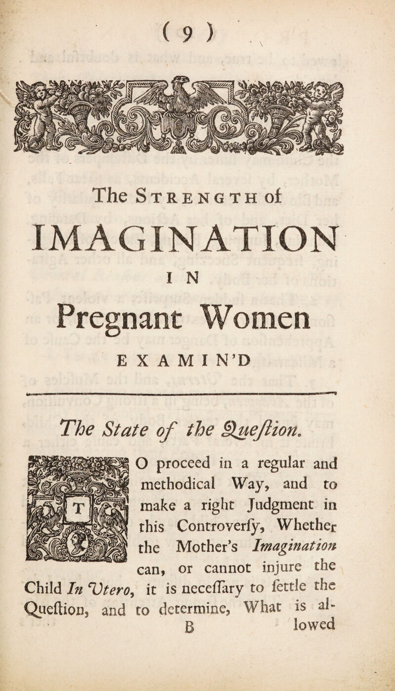 The Strength of IMAGINATION I N Pregnant Women E X A M I N’D The State of the i\ueflion. O proceed in a regular and methodical Way, and to make a right Judgment in this Controverfy, Whether the Mother’s Imagination can, or cannot injure the Child In “Vtero, it is neceflary to fettle the Queftion, and to determine, What is al- B lowed