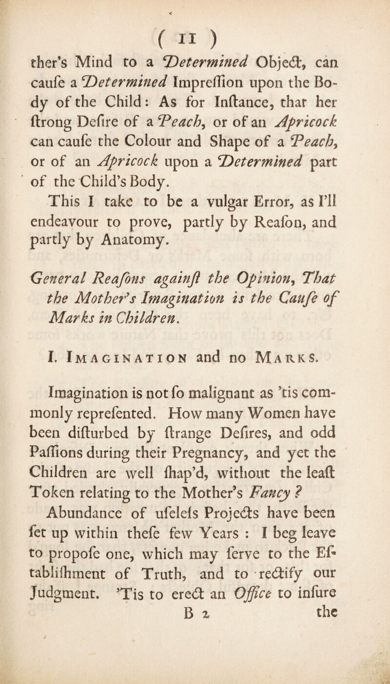 ther’s Mind to a ‘Determined Objed, can caufe a Determined Imprefiion upon the Bo¬ dy of the Child: As for Inftance, that her ftrong Deftre of a ‘Peach, or of an Apricock can caufe the Colour and Shape of a Peachy or of an Apricock upon a Determined part of the Child’s Body, This I take to be a vulgar Error, as Ill endeavour to prove, partly by Realbn, and partly by Anatomy* General Reafons againjl the Opinion, That the Mother's Imagination is the Caufe of Marks in Children. I. Imagination and no Marks. Imagination is notfo malignant as Tis com¬ monly reprefented. How many Women have been difturbed by ftrange Defires, and odd Pafiions during their Pregnancy, and yet the Children arc well lhap’d, without the lead Token relating to the Mother’s Fancy ? Abundance of ufelels Projeds have been fet up within thefe few Years : I beg leave to propofe one, which may ferve to the Ef» tablifhment of Truth, and to redify our Judgment. ’Tis to ered an Office to infure B x the