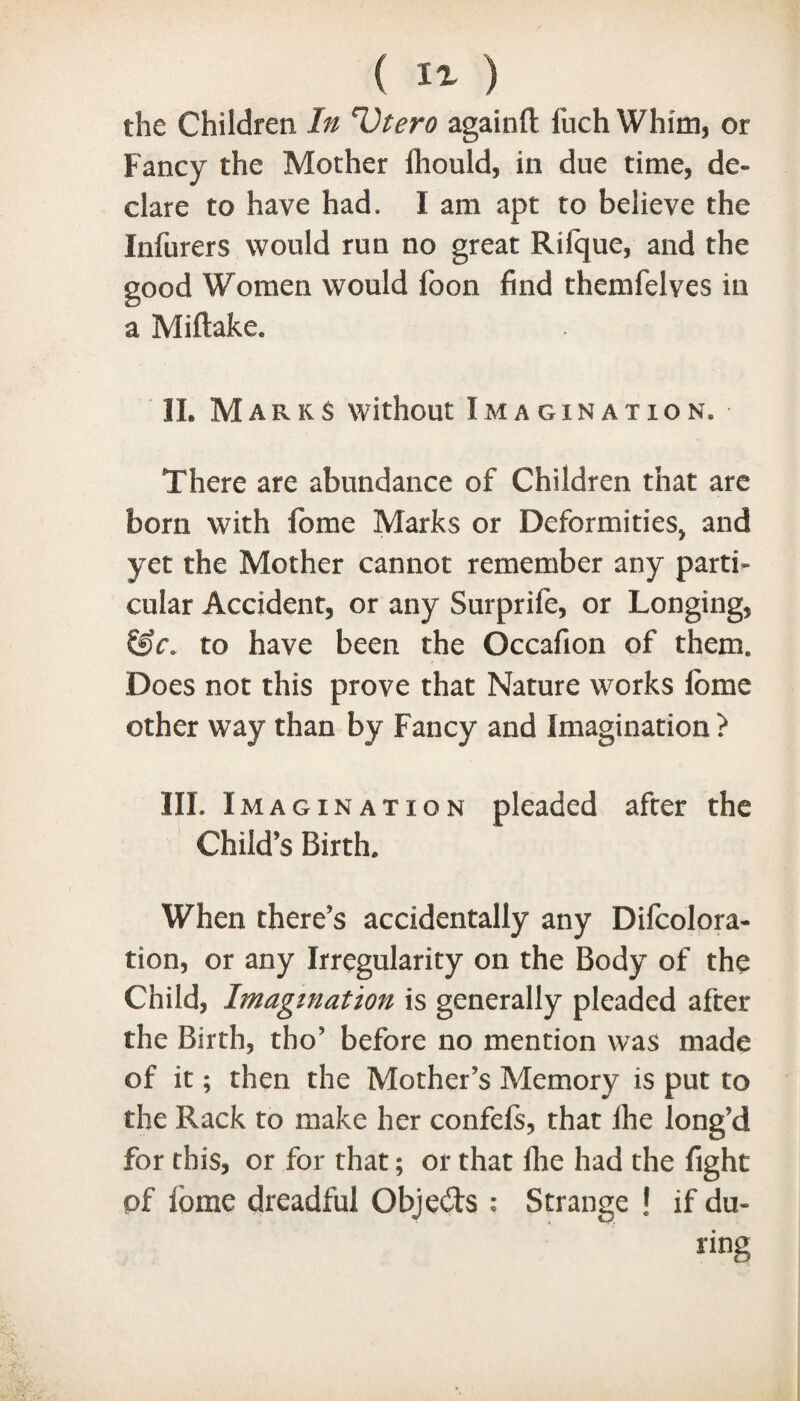 the Children In Utero againft fuch Whim, or Fancy the Mother fhould, in due time, de¬ clare to have had. I am apt to believe the Infurers would run no great Rilque, and the good Women would foon find themfelves in a Mi (lake. 1L Marks without Imagination. There are abundance of Children that are born with fome Marks or Deformities, and yet the Mother cannot remember any parti¬ cular Accident, or any Surprife, or Longing, &c. to have been the Occafion of them. Does not this prove that Nature works fome other way than by Fancy and Imagination ? III. I magination pleaded after the Child’s Birth. When there’s accidentally any Difcolora- tion, or any Irregularity on the Body of the Child, Imagination is generally pleaded after the Birth, tho’ before no mention was made of it; then the Mother’s Memory is put to the Rack to make her confefs, that fhe long’d for this, or for that; or that fhe had the fight of fome dreadful Objeds ; Strange ! if du¬ ring