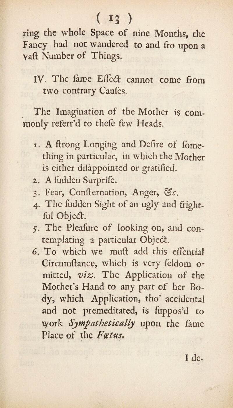 ring the whole Space of nine Months, the Fancy had not wandered to and fro upon a vaft Number of Things. IV\ The fame Effect cannot come from two contrary Caufes. The Imagination of the Mother is com¬ monly referred to thefe few Heads. i. A ftrong Longing and Defire of fame- thing in particular, in which the Mother is either difappointed or gratified. z. A fudden Surprife. 3. Fear, Confternation, Anger, &c. 4. The fudden Sight of an ugly and fright¬ ful QbjedL 5. The Pleafure of looking on, and con¬ templating a particular ObjedL 6. To which we mart add this eflential Gircumflance, which is very feldom o- mitted, viz. The Application of the Mother's Hand to any part of her Bo¬ dy, which Application, tho' accidental and not premeditated, is fuppos’d to work Sympathetically upon the fame Place of the Foetus* I de~