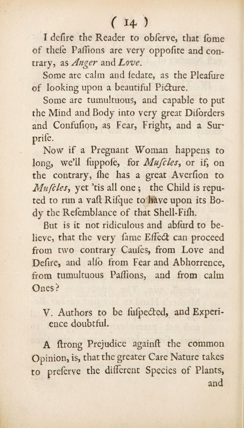 I defire the Reader to obferve, that fome of thele Paffions are very oppofite and con¬ trary, as Anger and Love. Some are calm and ledate, as the Pleafure of looking upon a beautiful Picture. Some are tumultuous, and capable to put the Mind and Body into very great Diforders and Confufion, as Fear, Fright, and a Sur Now if a Pregnant Woman happens to long, we’ll fuppofe, for Mufcles, or if, on the contrary, fhe has a great Averfion to Mufcles, yet ’tis all one ; the Child is repu¬ ted to run a vaft Rilque to have upon its Bo¬ dy the Refemblance of that Shell-Fiih. But is it not ridiculous and abfurd to be¬ lieve, that the very fame EfFedt can proceed from two contrary Caules, from Love and Defire, and alio from Fear and Abhorrence, from tumultuous Paflions, and from calm Ones? V. Authors to be luipedted, and Experi¬ ence doubtful. A ftrong Prejudice againft the common Opinion, is, that the greater Care Nature takes to preferve the different Species of Plants, and