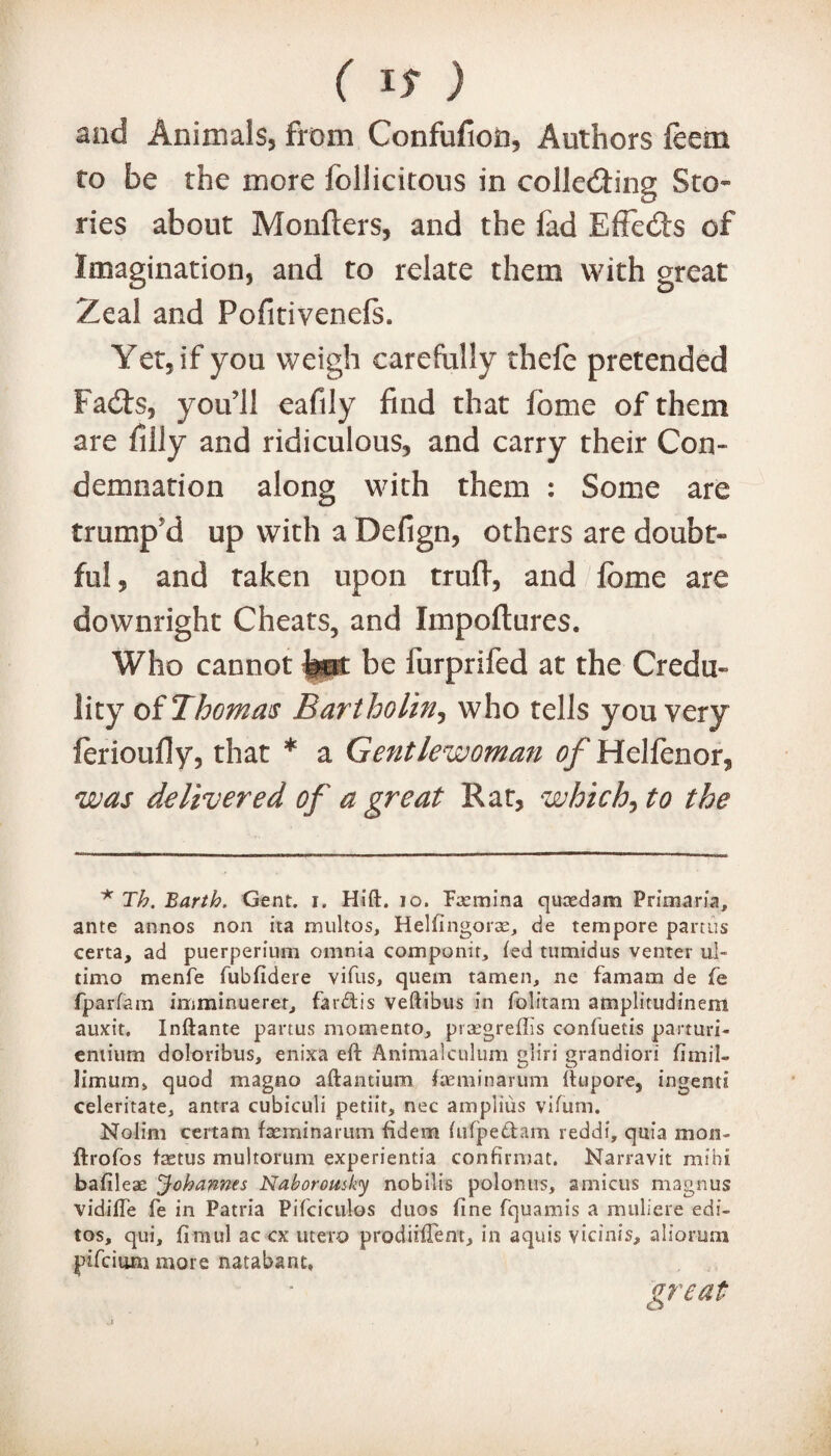 and Animals, from Confufion, Authors foem to be the more follicitous in collecting Sto¬ ries about Monflers, and the fad Effects of Imagination, and to relate them with great Zeal and Pofitivenefs. Yet, if you weigh carefully thefe pretended Facts, you’ll eafily find that fome of them are filly and ridiculous, and carry their Con¬ demnation along with them : Some are trump'd up with a Defign, others are doubt* ful, and taken upon truft, and fome are downright Cheats, and Impoftures. Who cannot Imt be furprifed at the Credo* lity of Thomas Bartholin, who tells you very ferioufiy, that * a Gentlewoman of Helfenor, was delivered of a great Rat, which^to the * Th. Barth. Gent. i. Hift. 10. Pannina quoedam Primaria, ante annos non ita multos, Helfingorae, de tempore partus certa, ad puerperium omnia componir, fed tumidus venter ul¬ timo menfe fubfidere vifus, quem tamen, ne famam de fe fparfam imminuerer, farbtis veftibus in folitam amplitudinem auxit. Inftante partus momento, praegreflis confuetis parturi- eniium doloribus, enixa eft Animalculum gliri grandiori fimil- ]imum> quod magno aftantium /aeminarum ftupore, ingerni edentate* antra cubiculi petiit, nec ampitus vifum. Nolim certain fseminarum fidem fufpedam reddi, quia mon- ftrofos faetus multorum experientia confirmat. Narravit mihi bafileae Johannes Naborousky nobilis polonus, amicus magnus vidifte fe in Patna Pifciculos duos fine fquamis a muliere edi- tos, qui, ftmul ac cx utero prodiiftem, in aquis vicinis, aliorum pifcitwn more natabant, great