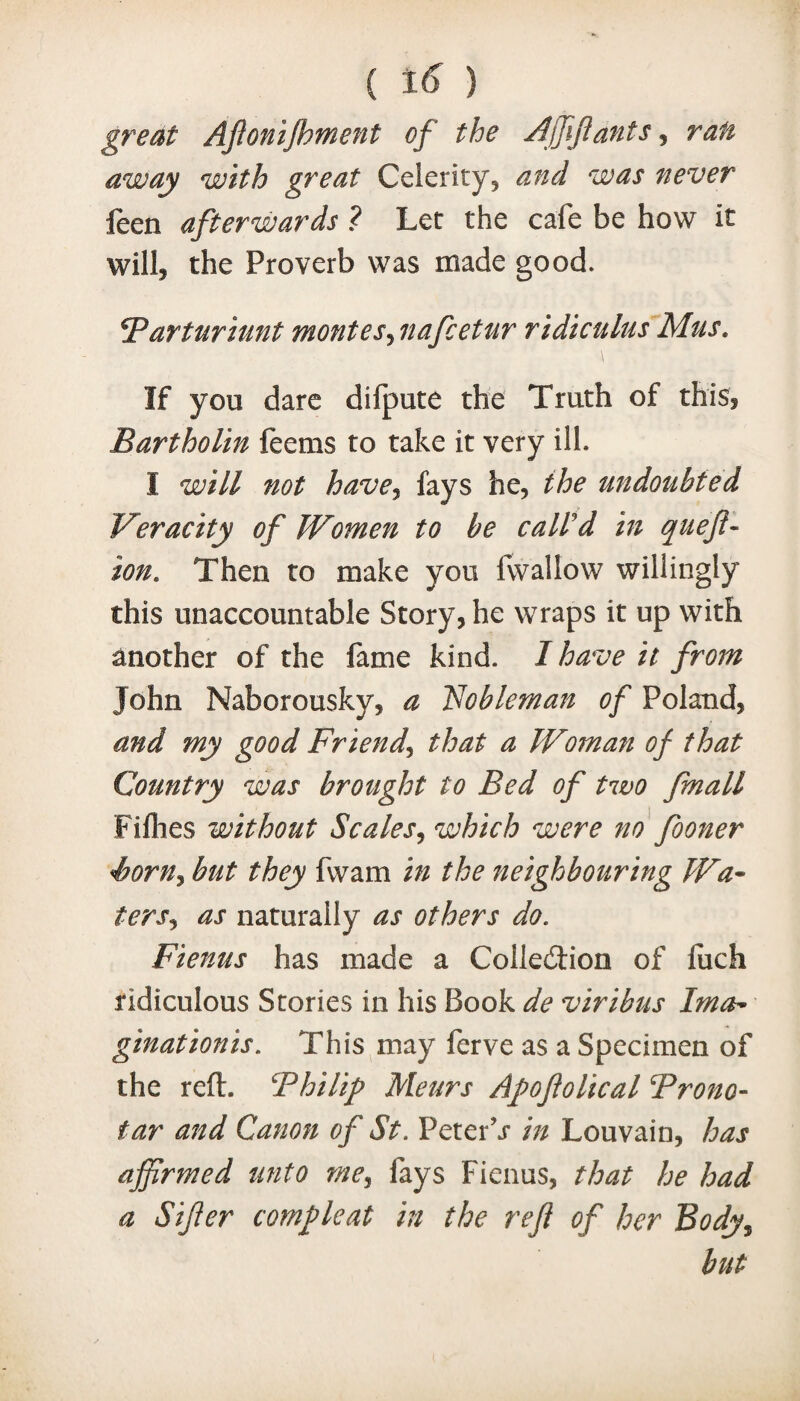 great Ajlonijhment of the Affiants, ran away with great Celerity* and was never leen afterwards ? Let the cafe be how it will* the Proverb was made good. Farturiunt monies3nafcetur ridiculus Mus. If you dare dilpute the Truth of this* Bartholin feems to take it very ill. 1 will not have3 fays he* the undoubted Veracity of Women to be call'd in queft- ion. Then to make you fwallow willingly this unaccountable Story, he wraps it up with another of the fame kind. I have it from John Naborousky, a Nobleman of Poland, and my good Friend, that a Woman of that Country was brought to Bed of two fmall Fillies without Scales, which were no fooner Sorn, but they fwam in the neighbouring Wa¬ ters., as naturally as others do. Fienus has made a Collection of luch ridiculous Stories in his Book de viribus Ima¬ gination is. This may ferve as a Specimen of the reft. ‘Philip Meurs Afoftolical From- tar and Canon of St. PeterV in Louvain, has affirmed unto me3 fays Fienus, that he had a Sifer comfleat in the reft of her Body, but