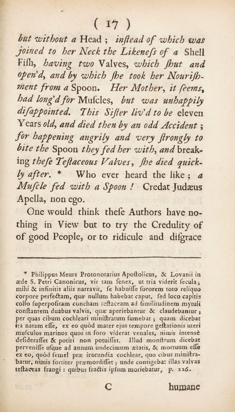 but without a Head ; injiead of which was joined to her Neck the Likenefs of a Shell Filh, having two Valves, which Jhut and open'd^ and by which Jhe took her Nourijh- ment from a Spoon. Her Mother, it feems% had long'd for Mnfcles, but was unhappily difappointed. This Sijier liv'd to be eleven Years old, and died then by an odd Accident; for happening angrily and very flrongly to bite the Spoon they fed her with, and break¬ ing thefe Tejiaceous Valves, jhe died quick¬ ly after. * Who ever heard the like ; a Mufcle fed with a Spoon ! Credat Judaeus Apella, non ego. One would think thefe Authors have no¬ thing in View but to try the Credulity of of good People, or to ridicule and difgrace * Phflippus Meurs Protonotarius Apoftolicus, 5c Lovanii in cede S. Petri Canonicus, vir tam fenex, ut tria viderit fecula^ mihi Sc infinitis aliis narrayit, fe habuiffe fororem toto reliquo corpore perfe&am, quae nullum habebat caput, fed loco capitis codo fuperpofitam concham teftaceam ad fimilitudinem mytuli tonftantem duabus valvis, quae aperiebantur Sc claudebantur j per quas cibum cochleari miniftratum fumebat $ quam dicebat ita natam eiTe, ex eo quod mater ejus tempore geftationis uteri mufculos marinos quos in foro viderat venales, nirnis intense defideralTet 5c potiri non potuilfet. lllud monftrum dicebat perveniffe ufque ad annum undecimum cetatis, 5c mortuum efle ex eo, quod femel prte iraeundia cochlear, quo cibus miniftra- batur, nimis fortiter preemordiflet 5 unde contigebat illas valvas teftaceas frangi: quibus fra^tis ipfum moriebatur, p. 226. C humane