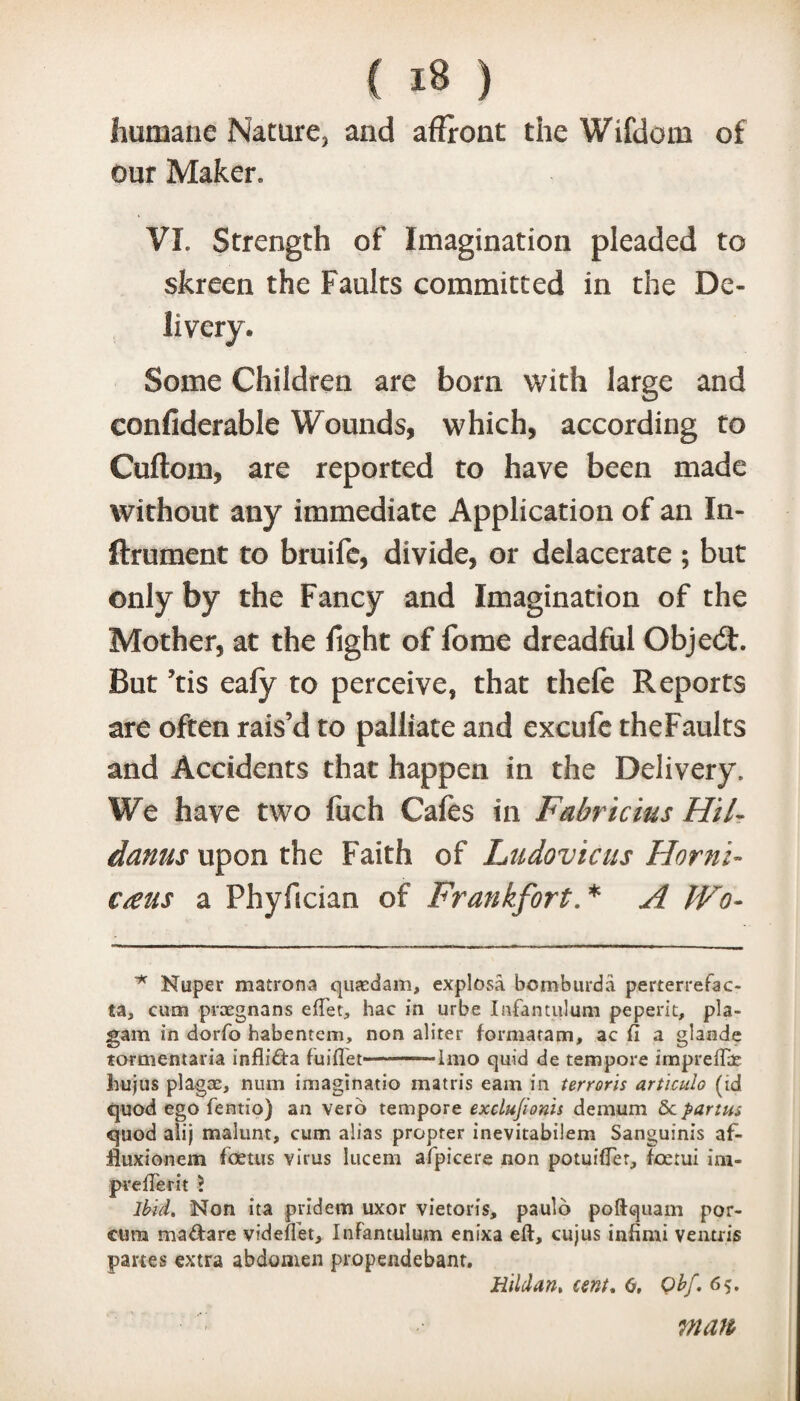 humane Nature, and affront the Wifdom of our Maker, VI. Strength of Imagination pleaded to skreen the Faults committed in the De- Sorne Children are born with large and confiderable Wounds, which, according to Cuftom, are reported to have been made without any immediate Application of an In- ftrument to bruife, divide, or delacerate ; but only by the Fancy and Imagination of the Mother, at the fight of fome dreadful Objedf. But ?tis eafy to perceive, that thefe Reports are often rais’d to palliate and excufe theFaults and Accidents that happen in the Delivery. We have two luch Cafes in Fabricius Hil- danus upon the Faith of Ludovicus Hornl- €£us a Phyfician of Frankfort. * A Wo- * Nuper matrons quaedam, explosa bcmburda perterrefac- ta, cum praegnans eftet, hac in urbe Infantulum peperit, pla- gam in dorfo habentem, non aliter formatapn, ac ft a glande tormentaria inflifta fuiflet-Imo quid de tempore impreflae liujus plagae, num imaginatio matris earn in terroris articulo (id quod ego fentio) an verb tempore exclujioms demum Sc partus quod altj malunt, cum alias propter inevitabilem Sanguinis af- iluxionem foetus virus Iticem afpicere non potuifter, foetui ini- pvefterit ? Ibid. Non ita pridem uxor vietoris, paulo poftquam por- cum maUare videftet, Infantulum enixa eft, cujus infimi ventris partes extra abdomen propendebant. Hildan. cent. 6, Qbf. 65. man