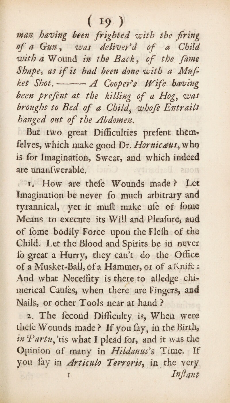 man having been frighted with the firing of a Gun, was deliver'd of a Child with a Wound in the Back , #/* the fame Shape, as if it had been done with a Mufi ket Shot. ——-—- A Cooper's Wife having been prefent at the killing of a Hog, was brought to Bed of a Child\ who fie Entrails hanged out of the Abdomen. But two great Difficulties prefent them* felves, which make good Dr. Hornicteus, who is for Imagination, Sweat, and which indeed are unanfwerable. 1. How are thefe Wounds made ? Let Imagination be never fo much arbitrary and tyrannical, yet it muft make ufe of fome Means to execute its Will and Pleafure, and of fome bodily Force upon the Flefli of the Child. Let the Blood and Spirits be in never fo great a Hurry, they can’t do the Office of a Musket-Ball, of a Hammer, or of a Knife: And what Neceffity is there to alledge chi* merical Caufes, when there are Fingers, and Nails, or other Tools near at hand ? 2. The fecond Difficulty is, When were thefe Wounds made ? If you fay, in the Birth, inTartuf is what I plead for, and it was the Opinion of many in Hildanus's Time. If you fay in Articulo Terrorise in the very i Infant i