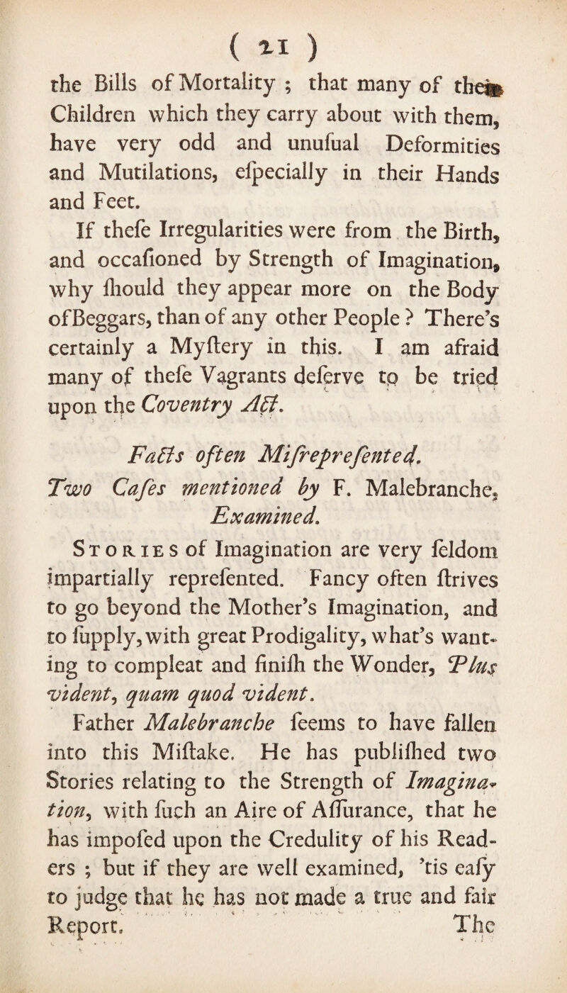 ( *1 ) the Bills of Mortality ; that many of the% Children which they carry about with them, have very odd and unufual Deformities and Mutilations, elpecially in their Hands and Feet. If thefe Irregularities were from the Birth, and occafioned by Strength of Imagination, why lliould they appear more on the Body of Beggars, than of any other People ? There’s certainly a Myftery in this. I am afraid many of thefe Vagrants delerve tp be tried upon the Coventry Aff. Faffs often Mifreprefented. Two Cafes mentioned by F. Malebranche* Examined. Stories of Imagination are very leldom impartially reprefented. Fancy often ftrives to go beyond the Mother’s Imagination, and to liipply, with great Prodigality, what’s want¬ ing to compleat and finilh the Wonder, Fins vident, quam quod vident. Father Makbranche feems to have fallen into this Miftake. He has publilhed two Stories relating to the Strength of Imagina* tion, with fuch an Aire of Aflurance, that he has impofed upon the Credulity of his Read¬ ers ; but if they are well examined, ’tis eafy to judge that he has not made a true and fair Report, The