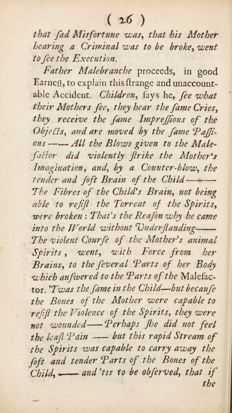 ( 16 ) that fad Misfortune was, that his Mother hearing a Criminal was to be broke, went to fee the Execution. Father Malebranche proceeds, in good Earneft, to explain thisftrange and unaccount¬ able Accident. Children, fays he, fee what their Mothers fee, they hear the fame Cries, they receive the fame Impreffions of the Objects, and are moved by the fame Taffi- ons —.— All the Blows given to the Male¬ factor did violently frike the Mother's Imagination, and, by a Counter-blow, the tender and foft Brain of the Child- The Fibres of the Child's Brain, not being able to refifl the Torrent of the Spirits, were broken : That's the Reafon why he came into the World without Underftanding*—.— The violent Courfe of the Mother's animal Spirits, went, with Force from her Brains, to the feveral Tarts of her Body which anfwered to the Tarts of the Malefac¬ tor. 9Twas the fame in the Child—butbecaufe the Bones of the Mother were capable to refifl the Violence of the Spirits, they were not wounded--Ter haps fhe did not feel the leaf Tain --but this rapid Stream of the Spirits was capable to carry away the foft and tender Tarts of the Bones of the Child, — and 'Us to be obferved, that if