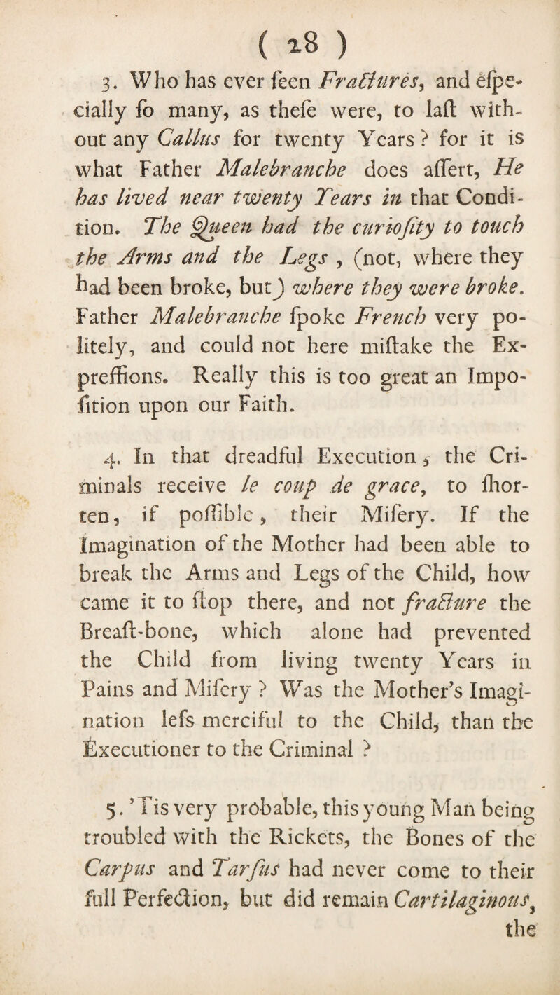 3. Who has ever feen Fractures, and elpe- dally fo many, as thefe were, to laft with¬ out any Callus for twenty Years? for it is what Father Malebranche does aflert, He has lived near twenty Tears in that Condi¬ tion. The ^ueen had the curiojity to tottch the Arms and the Legs , (not, where they had been broke, but) where they were broke. Father Malebranche fpoke French very po¬ litely, and could not here miftake the Ex¬ pressions. Really this is too great an impo- fition upon our Faith. 4. In that dreadful Execution, the Cri¬ minals receive le coup de grace, to fhor- ten, if poffible , their Mifery. If the Imagination of the Mother had been able to break the Arms and Legs of the Child, how came it to ftop there, and not fraSure the Breaft-bone, which alone had prevented the Child from living twenty Years in Pains and Mifery ? Was the Mother’s Imagi¬ nation lefs merciful to the Child, than the Executioner to the Criminal ? 5. J Fis very probable, this young Man being troubled with the Rickets, the Bones of the Carpus and Tarfus had never come to their full Perfection, but did remain Cartilaginous,