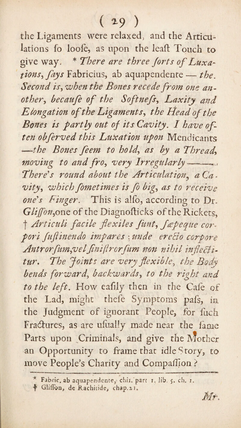 ( 2-9 ) the Ligaments were relaxed, and the Articu¬ lations fo looie, as upon the lead Touch to give way. * There are three forts of Luxa¬ tions^fays Fabricius, ab aquapendente —■ the. Second is, when the Bones recede from one an¬ other, becaufe of the Softnefs, Laxity and Elongation of the Ligaments, the Head of the Bones is partly out of its Cavity. 1 have of¬ ten obferved this Luxation upon Mendicants <—the Bones feem to hold, as by a Thread\ moving to and fro, very Irregularly ——^ There's round about the Articulation^ aCa» vity, which fometimes is fo big, as to receive one's Finger. This is alfo, according to Dr. Gliffon,one of the Diagnofticks of the Rickets, f Articuli facile flexiles flint, Japeque cor* pori fuftinendo imp ares : unde ereQo corpore Antrorfum,velfiniflrcrfum non nihil inflech- tur. The Joints are very flexible, the Body bends forward, backwards, to the right and to the left. How eafily then in the Cafe of the Lad, might thefe Symptoms pals, in the judgment of ignorant People, for ilicfi Fracdures, as are ufually made near the fame Parts upon Criminals, and give the 3V?other an Opportunity to frame that idle Story, to move People's Charity and Companion ? * Fabric, ab aquapendente,« chii. part i. lib. 5. ch. 1. f Glilfcn, de Rachitide, chap.ii.