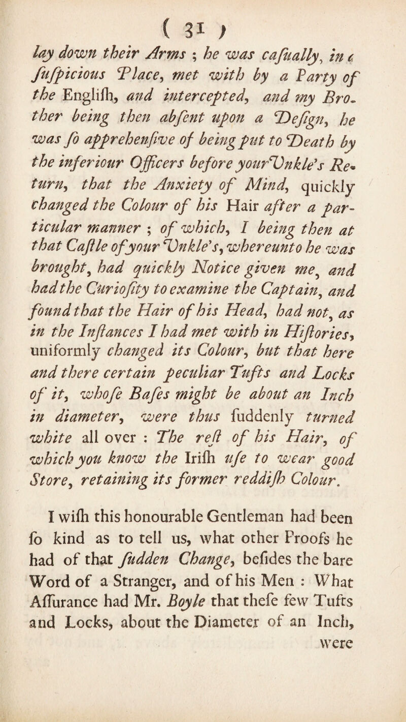 lay down their Arms ; he was cajually, in c fufpicious Tlace, met with by a Party of the Englilh, and intercepted, *0*/ my Bro¬ ther being then abfent upon a Defign, he was fo apprehenfive of being put to Death by the inferiour Officers before yourUnkle’s Re* turn, that the Anxiety of Mind,, quickly changed the Colour of his Hair after a par¬ ticular manner ; of which, I being then at that Caflle of your Dnkle's, whereunto he was brought, had quickly Notice given me? had the Curiofity to examine the Captain, found that the Hair of his Head, had not■ izz Inflances I had met with in Hiflories, uniformly changed its Colour, that here and there certain peculiar Tufts and Locks of it, whofe Bafes might be about an Inch in diameter, fuddenly turned white all over : 7#^ re/? 0/ his Hair5 of which you know the Irifh #/e we^r good Store, retaining its former reddifh Colour. I wifli this honourable Gentleman had been fo kind as to tell us, what other Proofs he had of that fudden Change, befides the bare Word of a Stranger, and of his Men : What Affurance had Mr. Boyle that thefe few Tufts and Locks* about the Diameter of an Inch, were