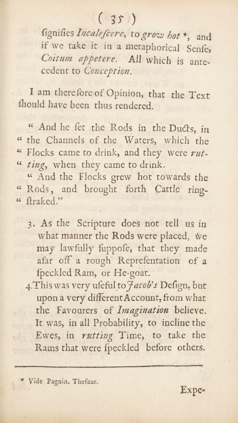 %nifies Incalefcere, to grow hot*, and if we cake it in a metaphorical Senfe, Co mint dp pet ere. AH which is ante- cedent to Conception. I am therefore of Opinion, that the Text thould have been thus rendered,, And he let the Rods in the Dudts, in a the Channels of the Waters, which the Flocks came to drink, and they were rut- “ ting, when they came to drink. “ And the Flocks grew hot towards the a Rods, and brought forth Cattle ring- “ ftrakedT 3. As the Scripture does not tell us in what manner the Rods were placed, ivc may lawfully fuppofe, that they made afar off a rough Representation of a fpeckled Ram, or He-goat. 4, This was very ufeful to Jacob's Deflgn, but upon a very different Account, from what the Favourers of Imagination believe. It was, in all Probability, to incline the Ewes, in rutting Time, to take the Rams that were fpeckled before others. ■* Vide Pagnin. Thefaur.