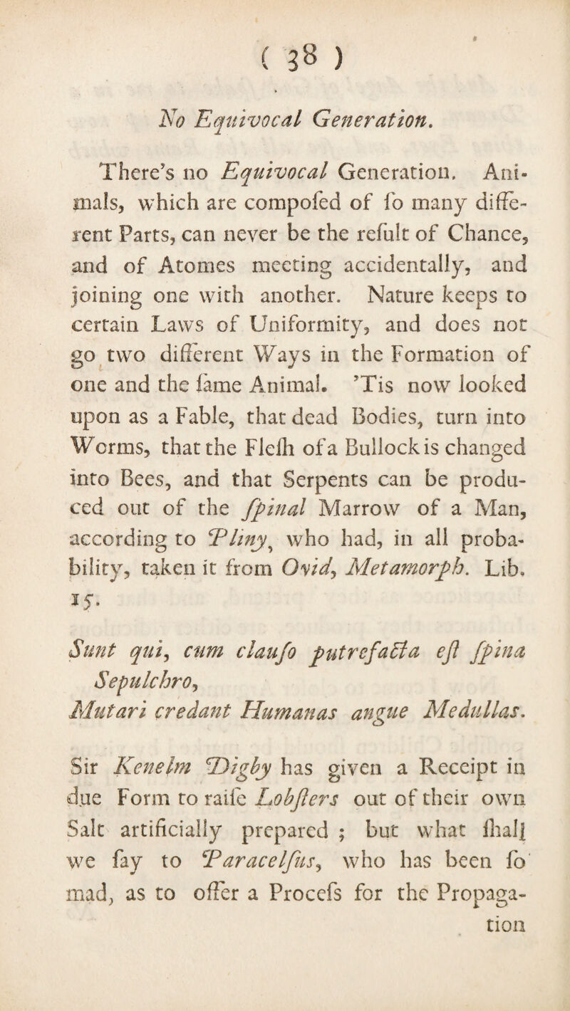 No Equivocal Generation. There's no Equivocal Generation. Ani¬ mals, which are compofed of lb many diffe¬ rent Parts, can never be the refillt of Chance, and of Atonies meeting accidentally, and joining one with another. Nature keeps to certain Laws of Uniformity, and does not go two different Ways in the Formation of one and the fame Animal. 'Tis now looked upon as a Fable, that dead Bodies, turn into Worms, that the Fleih of a Bullock is changed into Bees, and that Serpents can be produ¬ ced out of the fpinal Marrow of a Man, according to Pliny? who had, in all proba¬ bility, taken it from Ovid, Metamorph. Lib. 15*. Sunt qui, cum claufo putrefabia eft fpina Sepulchro, Mutari credant IEumanas angue Medullas. Sir Kenelm Pdigby has given a Receipt in due Form to raife Lobfters out of their own Salt artificially prepared ; but what Ihalj we fay to cParacelfus, who has been fo mad, as to offer a Procefs for the Propaga¬ tion