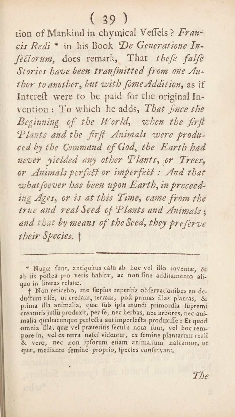 tion of Mankind in chymical Veflels? Fran¬ cis Redi * in his Book B)e Generatione In- feElorum, does remark, That thefe falje Stories have been tranfmitted from one Au* thor to another, but with feme Addition, as if Intereft were to be paid for the original In¬ vention : To which he adds, That fince the Beginning of the World, when the firft B lands and the firft Animals were produ¬ ced by the Command of God^ the Earth had never yielded any other Blunts, .or Trees, or Animals perfect or imperfect: And that whatfoever has been upon Earth, in proceed¬ ing Ages, or is at this Time, came from the true and real Seed of Blunts and Animals ; and that by means of the Seed, they freferve their Species, f * Nugae hunt, antiquitus cafu ab hoc vel illo invents, & ab iis poiiea pro veris habitce, ac non fine additamento ali- quo in literas relatas. -j- Non reticebo, me faepius repetitis obfervationibus eo de* duftumeffe, ut credam, terram, poft primas illas plantas, & prima ilia animalia, quae Tub ipfa mundi primordia fupremi creatoris jufiu produxit, per fe, nec herb as, nec arbores, nec ani¬ malia quahacunque perfefta autimperfefta produxifte : Et quod omnia ilia, quae vel praeteritis feculis nota funr, vel hoc tem- pore in, vel ex terra nafci videntur, ex femine plantaruni reali & vero, nec non ipforum etiam animalium nafcantnr, ut quae, mediante femine proprio, fpecies confervant. The