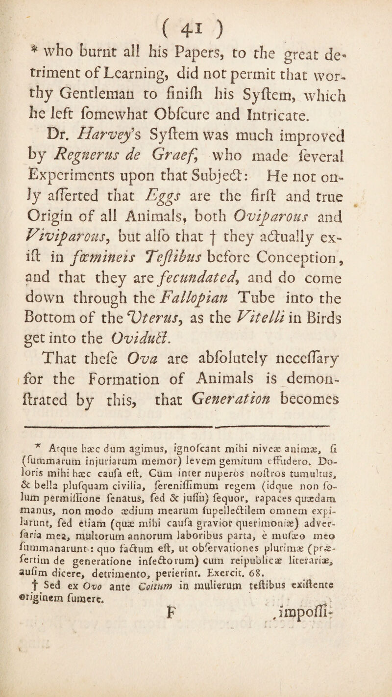 * who burnt all his Papers, to the great de¬ triment of Learning, did not permit that wor¬ thy Gentleman to finifh his Syftem, which he left fomewhat Obfcure and Intricate. Dr. Harveys Syftem was much improved by Regnerus de Graef\ who made fever a l Experiments upon that Subject: He not on¬ ly afterted that Eggs are the fir ft and true Origin of all Animals, both Oviparous and Viviparous, but alfo that f they a (dually ex- ift in fwmineis Tefiibus before Conception, and that they are fecundated, and do come down through the Fallopian Tube into the Bottom of the Uterus, as the Vitelli in Birds get into the OvidutL That thefe Ova are abfolutely necefiary for the Formation of Animals is demon- ftrated by this, that Generation becomes * Arque hxc duro agimus, ignofcant mihi nivea: animae, (I (fummarum injuriarum memor) levem gemitum efFudero. Do- loris mihi hcec caufa eft. Cum inter nuperos noftros tumultus^ & bella plufquam civiiia, fereniffimum regem (idque non fo- lum permillione fenatus, fed & juftu} fequor, rapaces quccdam manus, non modo cedium mearum iupelledtilem cmnern expi- Jarunt, fed etiam (quae mihi caufa gravior querimoniae) adver- faria mea, multorum annorum laboribus parta, e mufteo meo fummanatunt : quo faftum eft, ut obfervationes plurimae (prje° feitim de generatione infedorum) cum reipublicae literariae, aufim dicere, detrimento, perierint. Exercit. 68. t Sed ex Ovo ante Coitum in mulierum teftibus exiftente ©riginem failure, , impoffi-r F