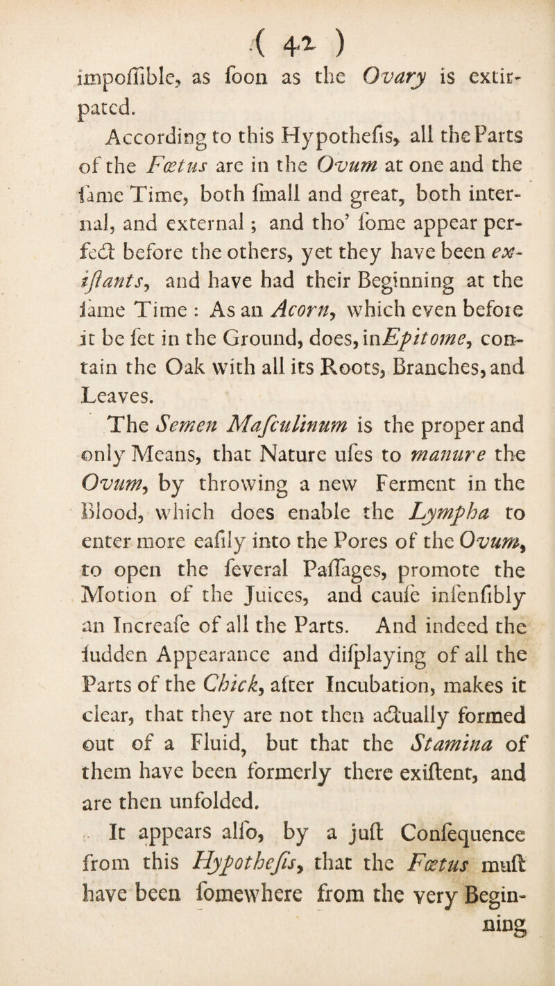 ( 4-'1 ) impoffible, as foon as the Ovary is extir¬ pated. According to this Hypothefis, all the Parts of the Foetus are in the Ovum at one and the fame Time, both fmall and great, both inter¬ nal, and external; and tho’ fome appear per¬ fect before the others, yet they have been ex- tjiants, and have had their Beginning at the lame Time : As an Acorn, which even before it be fet in the Ground, does, in Epitome^ con¬ tain the Oak with all its Roots, Branches, and Leaves. The Semen Mafculinum is the proper and only Means, that Nature ufes to manure the Ovum, by throwing a new Ferment in the Blood, which does enable the Lympha to enter more eafily into the Pores of the Ovum% to open the feveral Paflages, promote the Motion of the Juices, and caufe infenfibly an Increafe of all the Parts. And indeed the iudden Appearance and difplaying of ail the Parts of the Chick, after Incubation, makes it clear, that they are not then actually formed out of a Fluid, but that the Stamina of them have been formerly there exiftent, and are then unfolded. . It appears alfo, by a juft Confequence from this HypothefiSy that the Foetus mud have been fomewhere from the very Begin¬ ning